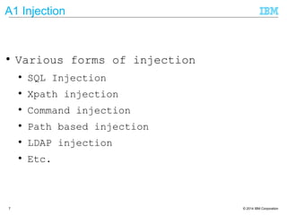 © 2014 IBM Corporation7
A1 Injection
● Various forms of injection
● SQL Injection
● Xpath injection
● Command injection
● Path based injection
● LDAP injection
● Etc.
 