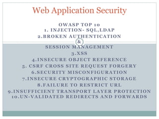 OWASP TOP 10
1. INJECTION- SQL,LDAP
2.BROKEN AUTHENTICATION
&
SESSION MANAGEMENT
3.XSS
4.INSECURE OBJECT REFERENCE
5. CSRF CROSS SITE REQUEST FORGERY
6.SECURITY MISCONFIGURATION
7.INSECURE CRYPTOGRAPHIC STORAGE
8.FAILURE TO RESTRICT URL
9.INSUFFICIENT TRANSPORT LAYER PROTECTION
10.UN-VALIDATED REDIRECTS AND FORWARDS
Web Application Security
 