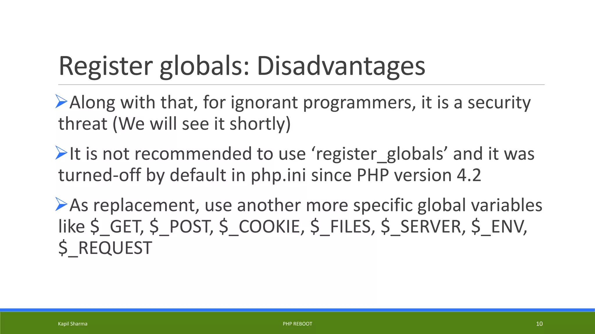 Register globals: Disadvantages
Along with that, for ignorant programmers, it is a security
threat (We will see it shortly)
It is not recommended to use ‘register_globals’ and it was
turned-off by default in php.ini since PHP version 4.2
As replacement, use another more specific global variables
like $_GET, $_POST, $_COOKIE, $_FILES, $_SERVER, $_ENV,
$_REQUEST
Kapil Sharma PHP REBOOT 10
 