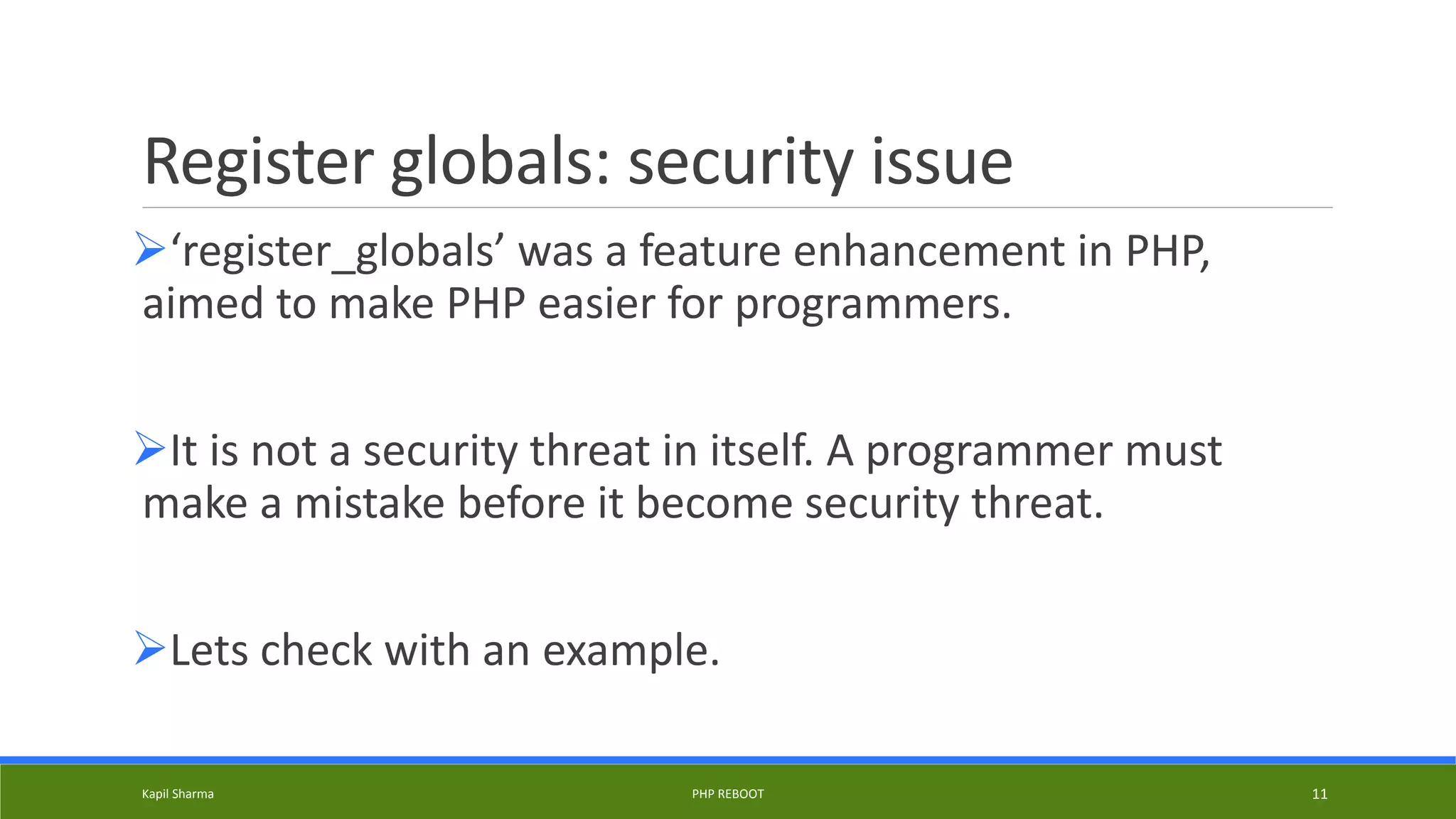 Register globals: security issue
‘register_globals’ was a feature enhancement in PHP,
aimed to make PHP easier for programmers.
It is not a security threat in itself. A programmer must
make a mistake before it become security threat.
Lets check with an example.
Kapil Sharma PHP REBOOT 11
 