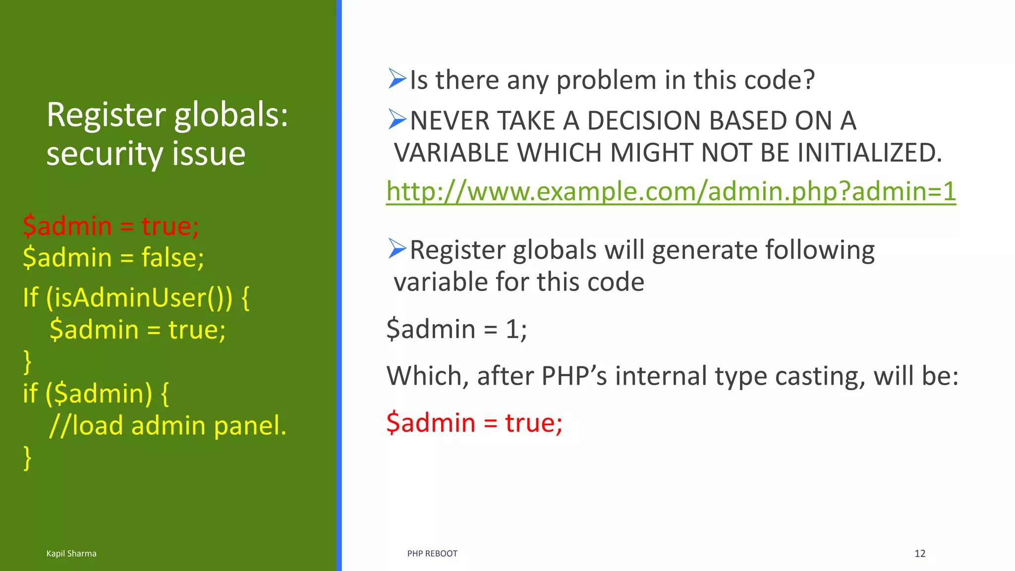 Register globals:
security issue
Is there any problem in this code?
If (isAdminUser()) {
$admin = true;
}
if ($admin) {
//load admin panel.
}
Kapil Sharma PHP REBOOT 12
$admin = true;
$admin = false;
NEVER TAKE A DECISION BASED ON A
VARIABLE WHICH MIGHT NOT BE INITIALIZED.
http://www.example.com/admin.php?admin=1
Register globals will generate following
variable for this code
$admin = 1;
Which, after PHP’s internal type casting, will be:
$admin = true;
 