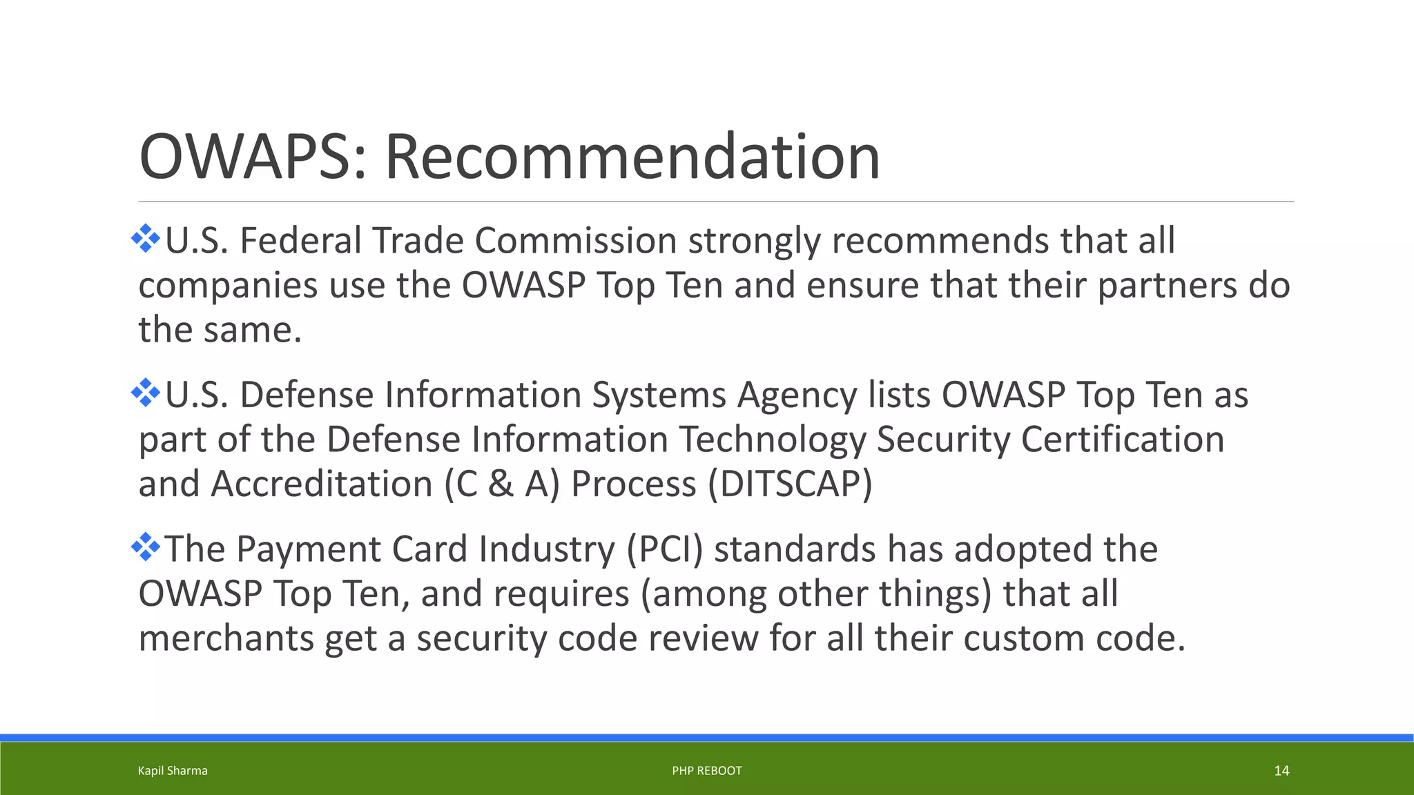 OWAPS: Recommendation
U.S. Federal Trade Commission strongly recommends that all
companies use the OWASP Top Ten and ensure that their partners do
the same.
U.S. Defense Information Systems Agency lists OWASP Top Ten as
part of the Defense Information Technology Security Certification
and Accreditation (C & A) Process (DITSCAP)
The Payment Card Industry (PCI) standards has adopted the
OWASP Top Ten, and requires (among other things) that all
merchants get a security code review for all their custom code.
Kapil Sharma PHP REBOOT 14
 