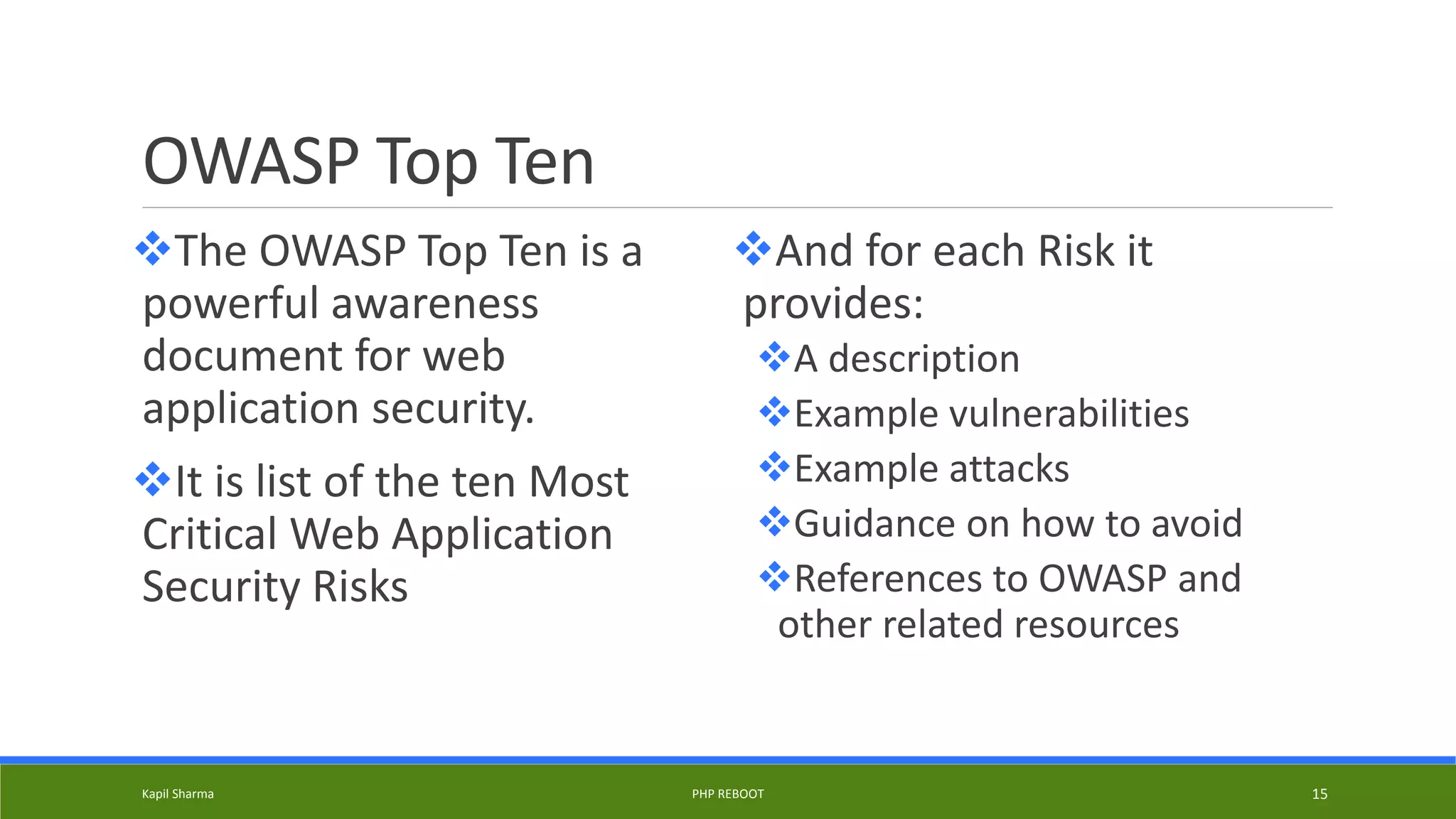 OWASP Top Ten
The OWASP Top Ten is a
powerful awareness
document for web
application security.
It is list of the ten Most
Critical Web Application
Security Risks
And for each Risk it
provides:
A description
Example vulnerabilities
Example attacks
Guidance on how to avoid
References to OWASP and
other related resources
Kapil Sharma PHP REBOOT 15
 