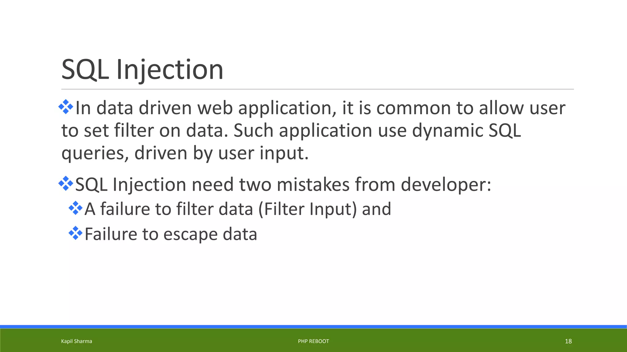 SQL Injection
In data driven web application, it is common to allow user
to set filter on data. Such application use dynamic SQL
queries, driven by user input.
SQL Injection need two mistakes from developer:
A failure to filter data (Filter Input) and
Failure to escape data
Kapil Sharma PHP REBOOT 18
 