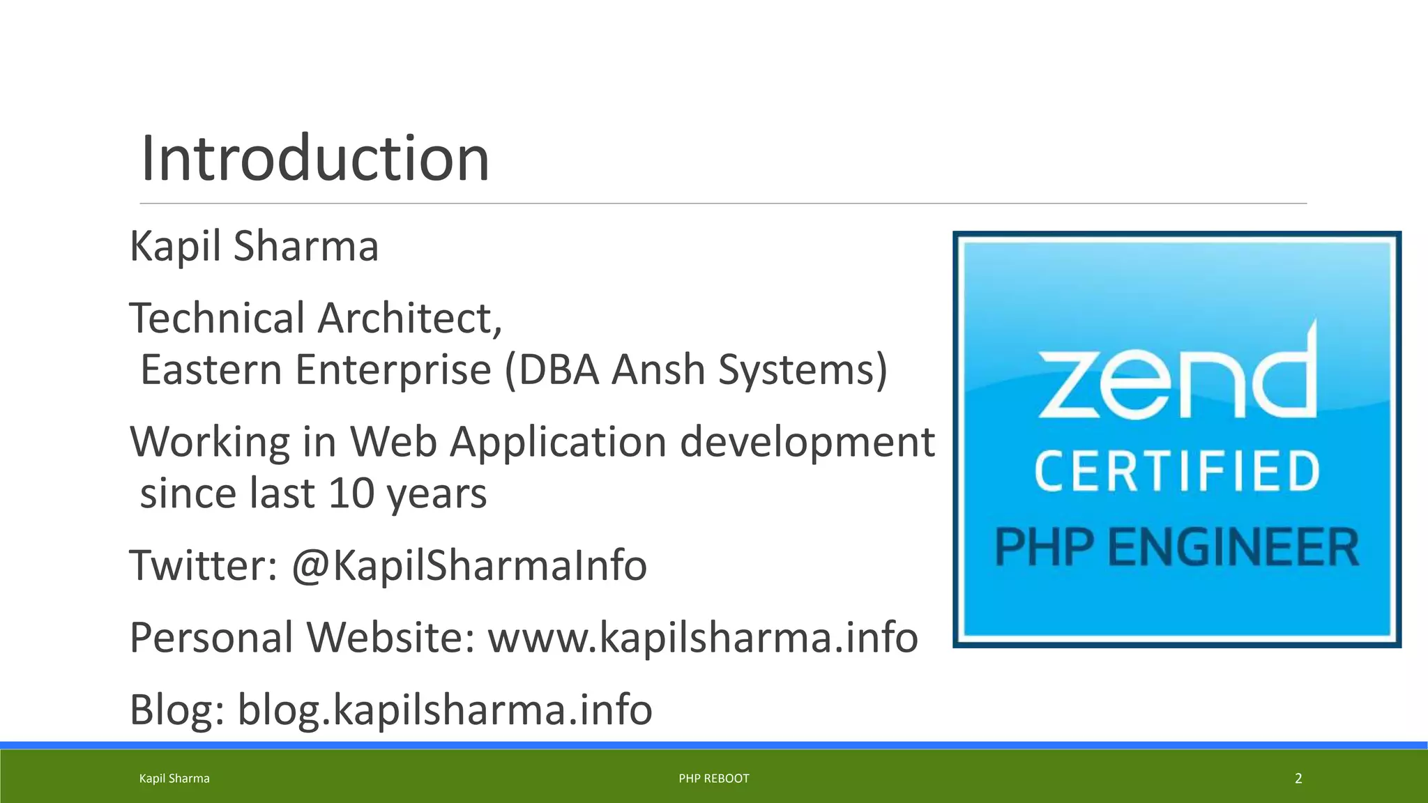 Introduction
Kapil Sharma
Technical Architect,
Eastern Enterprise (DBA Ansh Systems)
Working in Web Application development
since last 10 years
Twitter: @KapilSharmaInfo
Personal Website: www.kapilsharma.info
Blog: blog.kapilsharma.info
Kapil Sharma PHP REBOOT 2
 