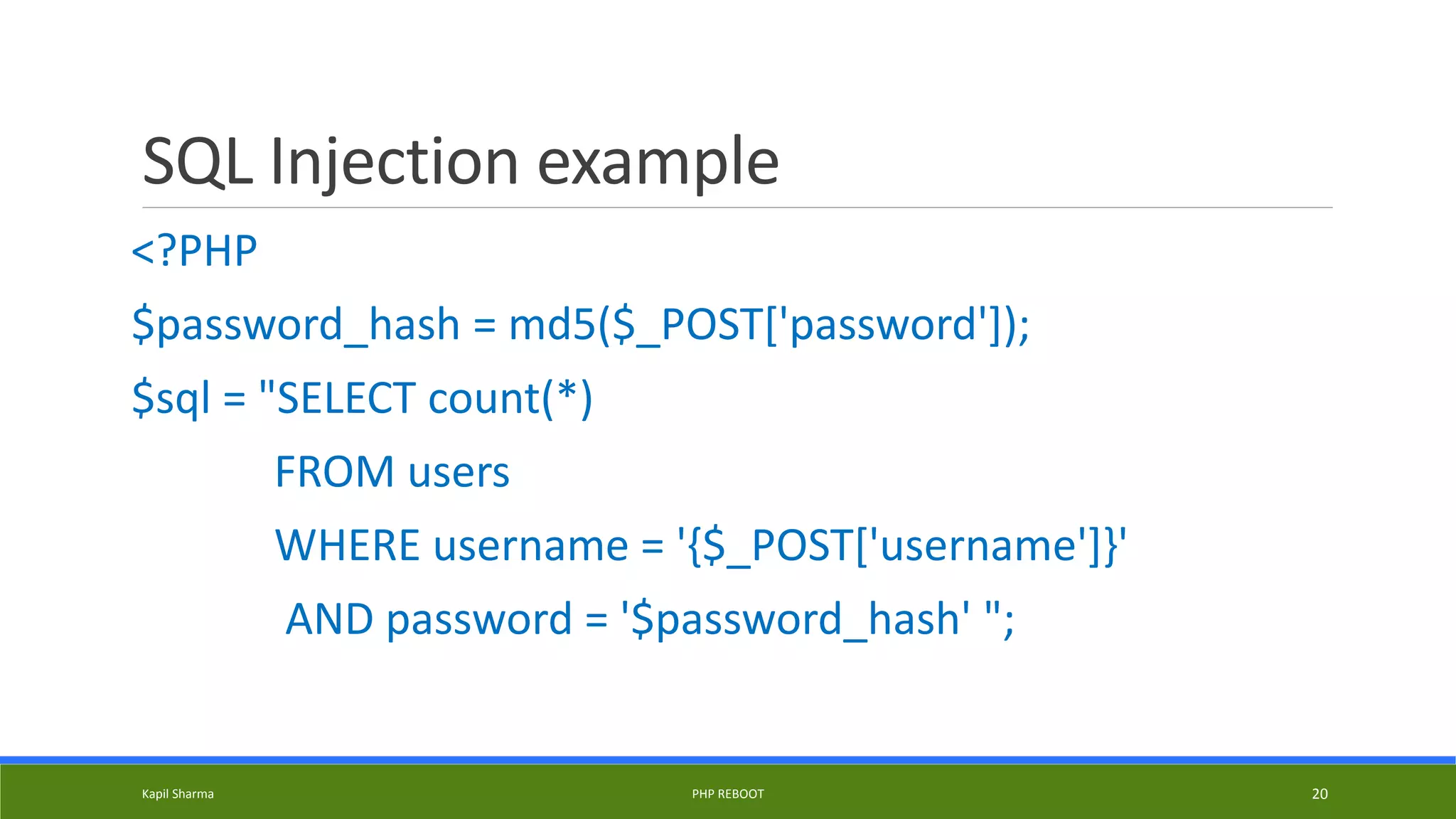 SQL Injection example
<?PHP
$password_hash = md5($_POST['password']);
$sql = "SELECT count(*)
FROM users
WHERE username = '{$_POST['username']}'
AND password = '$password_hash' ";
Kapil Sharma PHP REBOOT 20
 