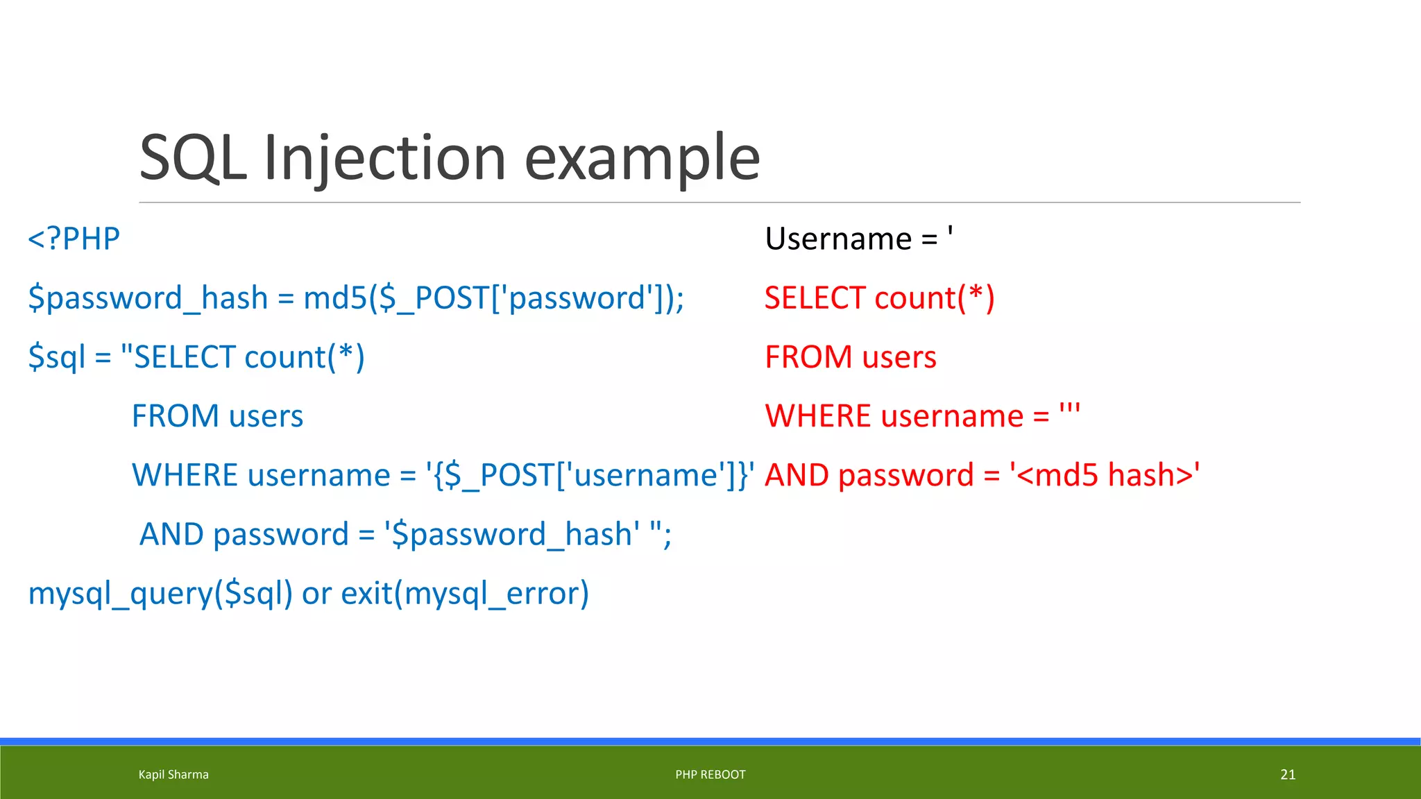 SQL Injection example
<?PHP
$password_hash = md5($_POST['password']);
$sql = "SELECT count(*)
FROM users
WHERE username = '{$_POST['username']}'
AND password = '$password_hash' ";
mysql_query($sql) or exit(mysql_error)
Username = '
SELECT count(*)
FROM users
WHERE username = '''
AND password = '<md5 hash>'
Kapil Sharma PHP REBOOT 21
 