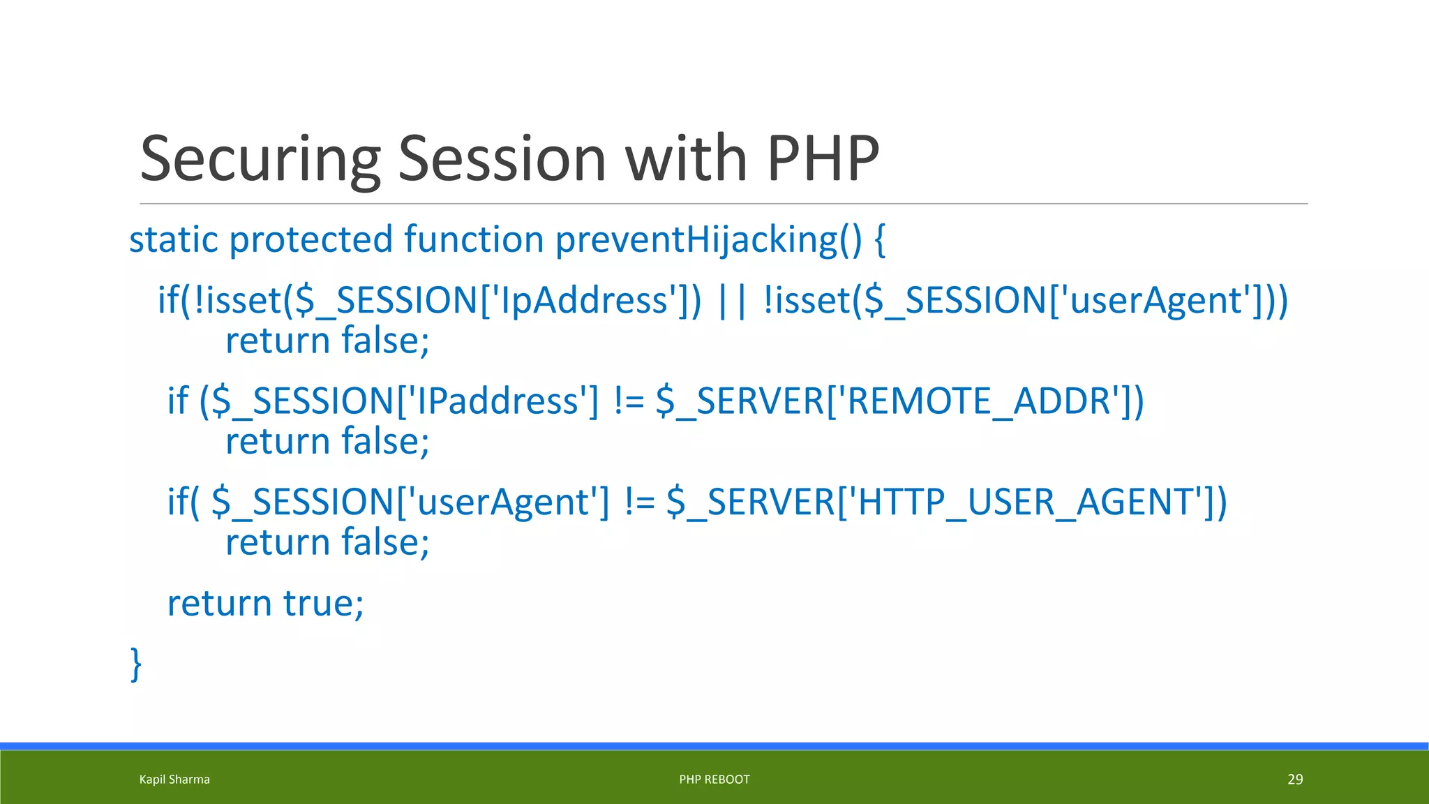 Securing Session with PHP
static protected function preventHijacking() {
if(!isset($_SESSION['IpAddress']) || !isset($_SESSION['userAgent']))
return false;
if ($_SESSION['IPaddress'] != $_SERVER['REMOTE_ADDR'])
return false;
if( $_SESSION['userAgent'] != $_SERVER['HTTP_USER_AGENT'])
return false;
return true;
}
Kapil Sharma PHP REBOOT 29
 