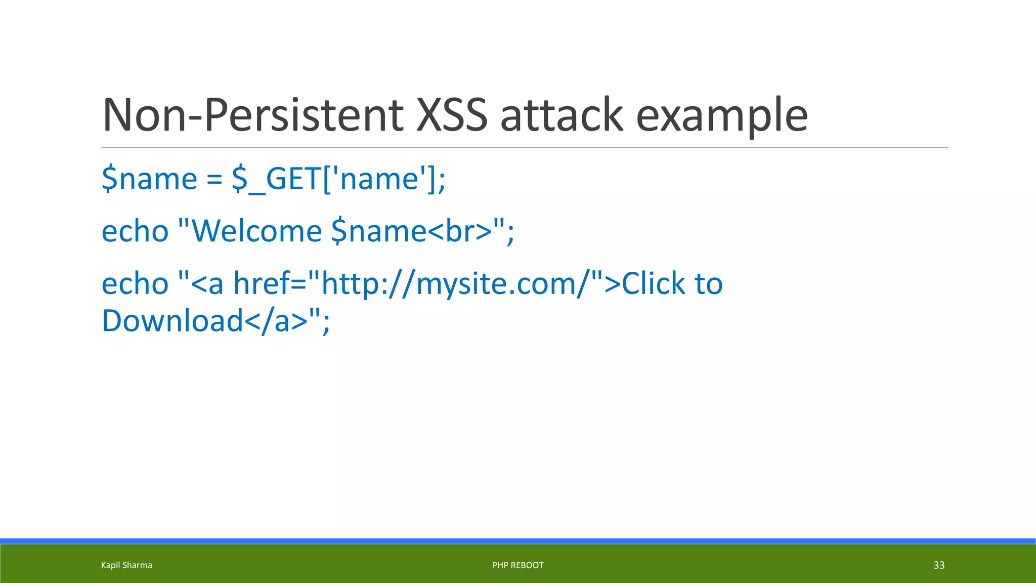 Non-Persistent XSS attack example
$name = $_GET['name'];
echo "Welcome $name<br>";
echo "<a href="http://mysite.com/">Click to
Download</a>";
Kapil Sharma PHP REBOOT 33
 