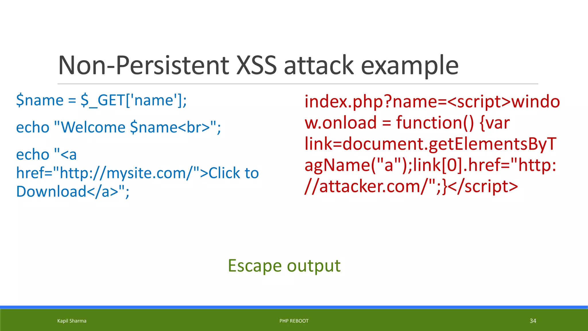 Non-Persistent XSS attack example
$name = $_GET['name'];
echo "Welcome $name<br>";
echo "<a
href="http://mysite.com/">Click to
Download</a>";
index.php?name=<script>windo
w.onload = function() {var
link=document.getElementsByT
agName("a");link[0].href="http:
//attacker.com/";}</script>
Kapil Sharma PHP REBOOT 34
Escape output
 