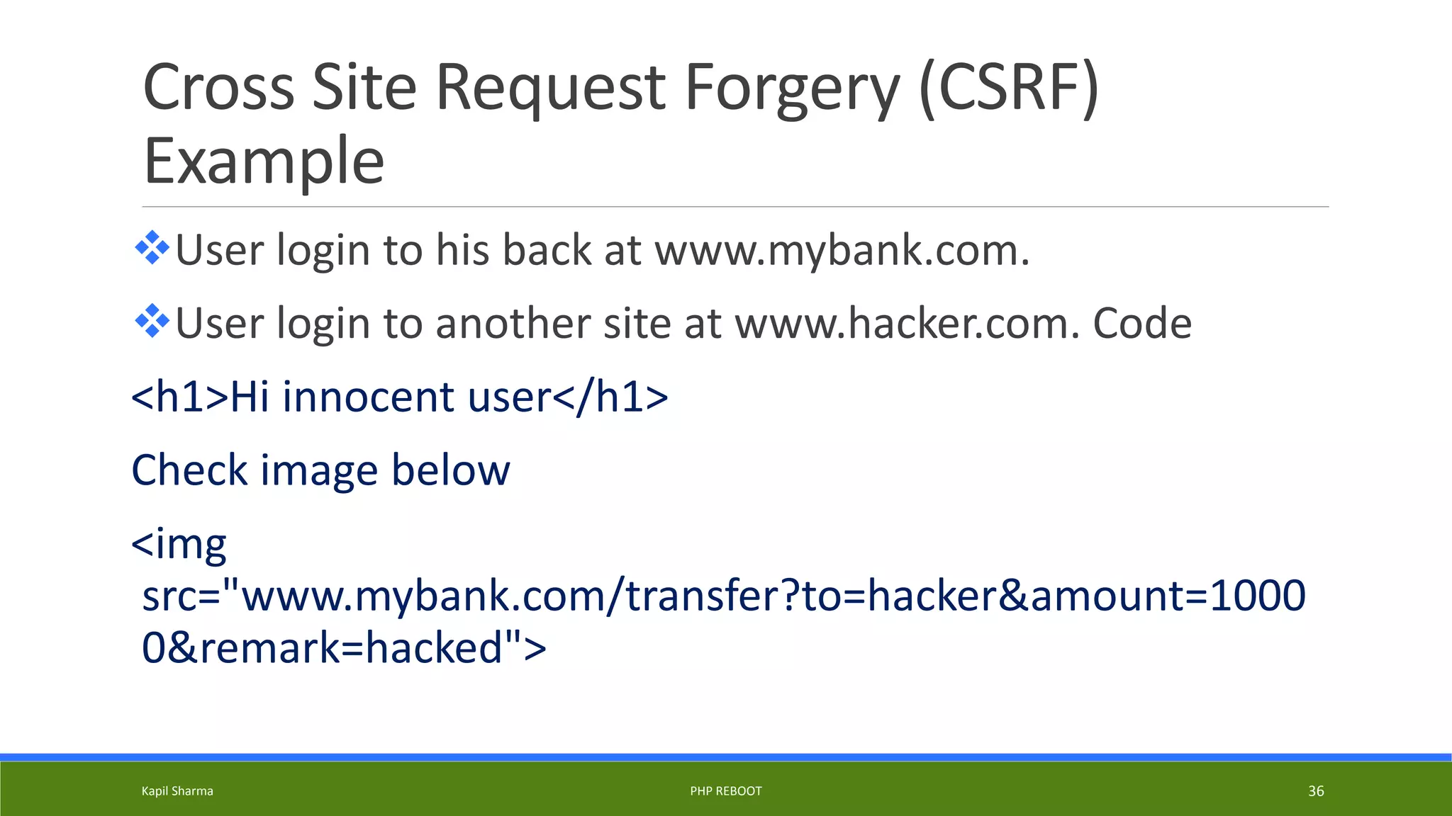 Cross Site Request Forgery (CSRF)
Example
User login to his back at www.mybank.com.
User login to another site at www.hacker.com. Code
<h1>Hi innocent user</h1>
Check image below
<img
src="www.mybank.com/transfer?to=hacker&amount=1000
0&remark=hacked">
Kapil Sharma PHP REBOOT 36
 