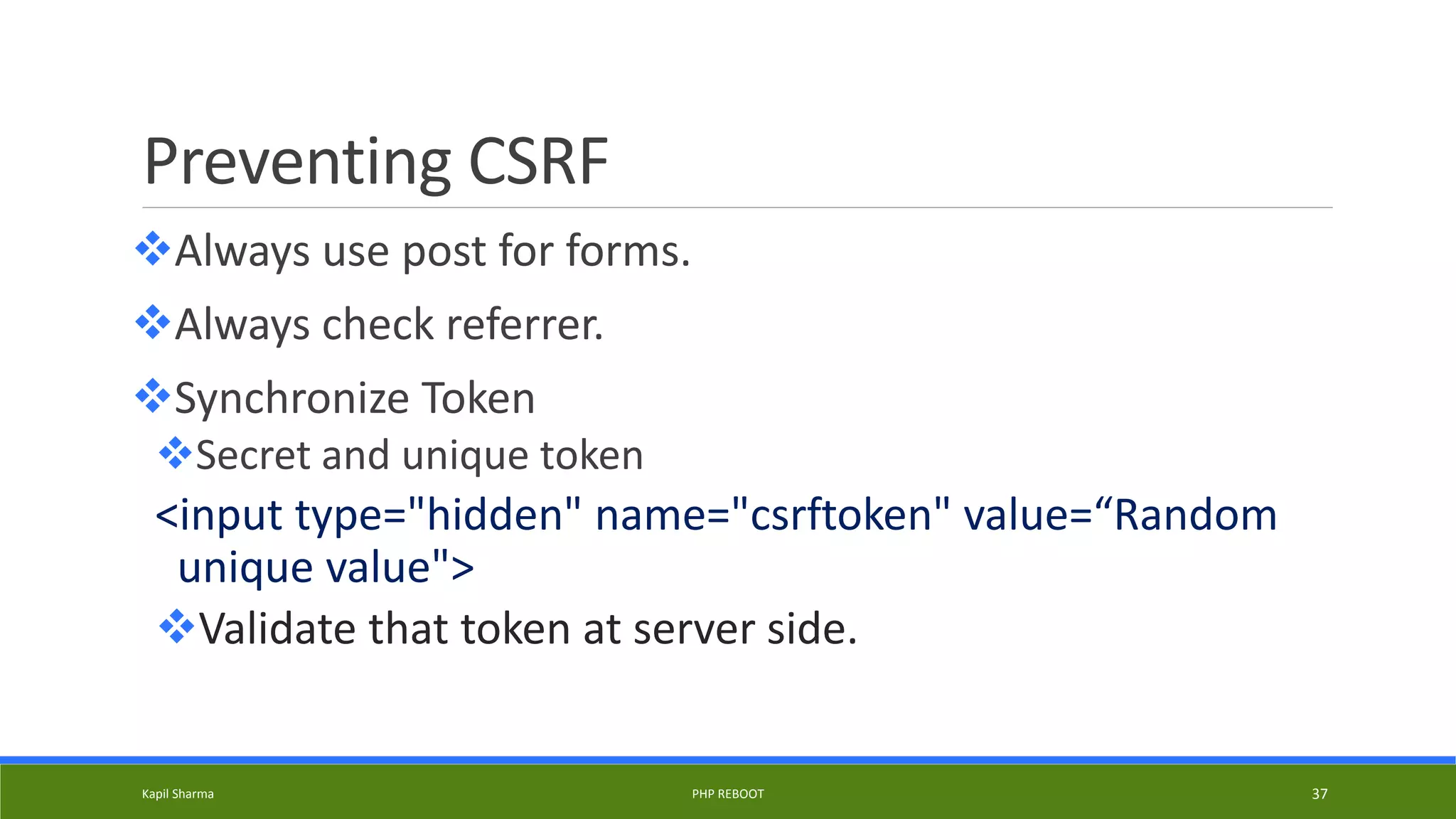 Preventing CSRF
Always use post for forms.
Always check referrer.
Synchronize Token
Secret and unique token
<input type="hidden" name="csrftoken" value=“Random
unique value">
Validate that token at server side.
Kapil Sharma PHP REBOOT 37
 