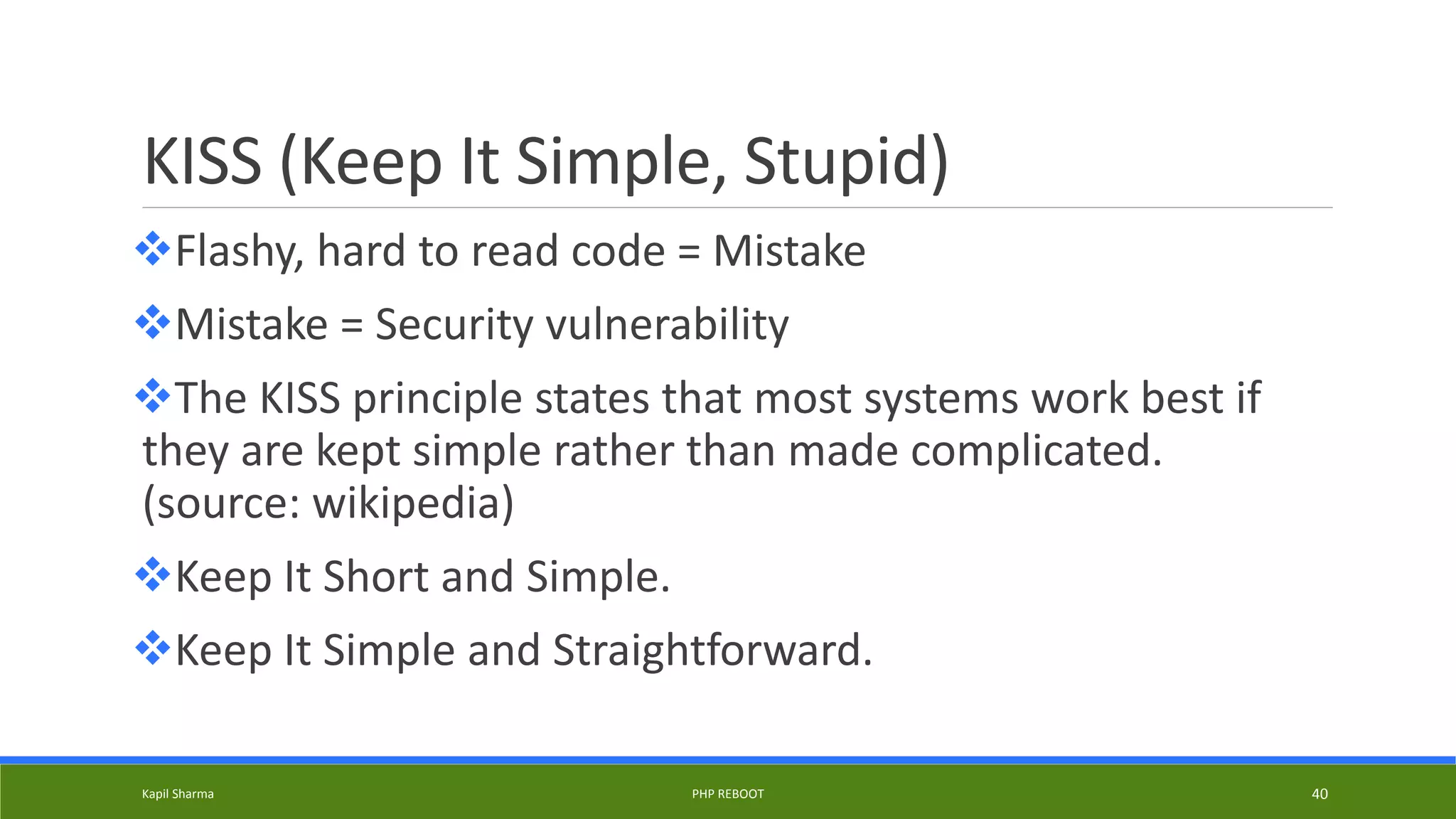 KISS (Keep It Simple, Stupid)
Flashy, hard to read code = Mistake
Mistake = Security vulnerability
The KISS principle states that most systems work best if
they are kept simple rather than made complicated.
(source: wikipedia)
Keep It Short and Simple.
Keep It Simple and Straightforward.
Kapil Sharma PHP REBOOT 40
 