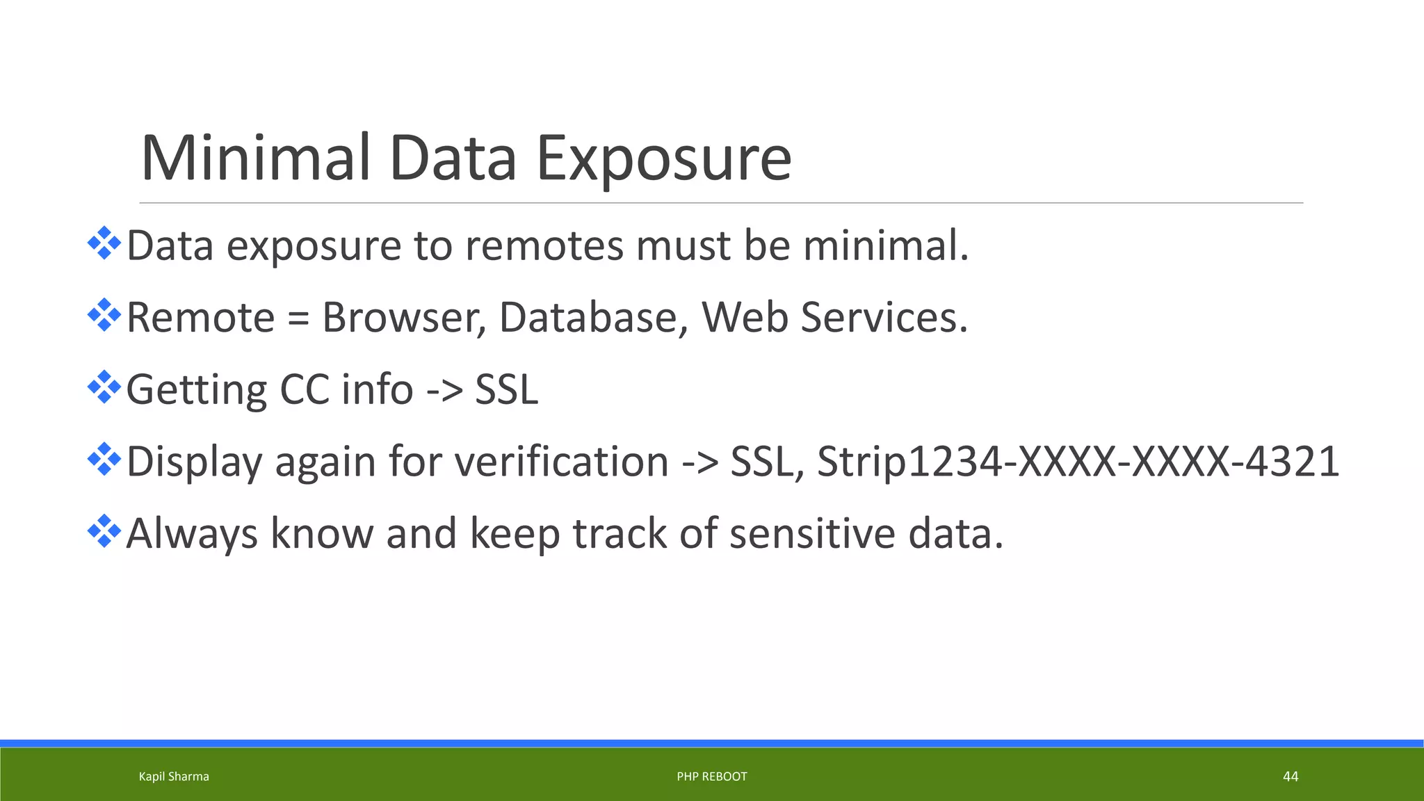 Minimal Data Exposure
Data exposure to remotes must be minimal.
Remote = Browser, Database, Web Services.
Getting CC info -> SSL
Display again for verification -> SSL, Strip1234-XXXX-XXXX-4321
Always know and keep track of sensitive data.
Kapil Sharma PHP REBOOT 44
 