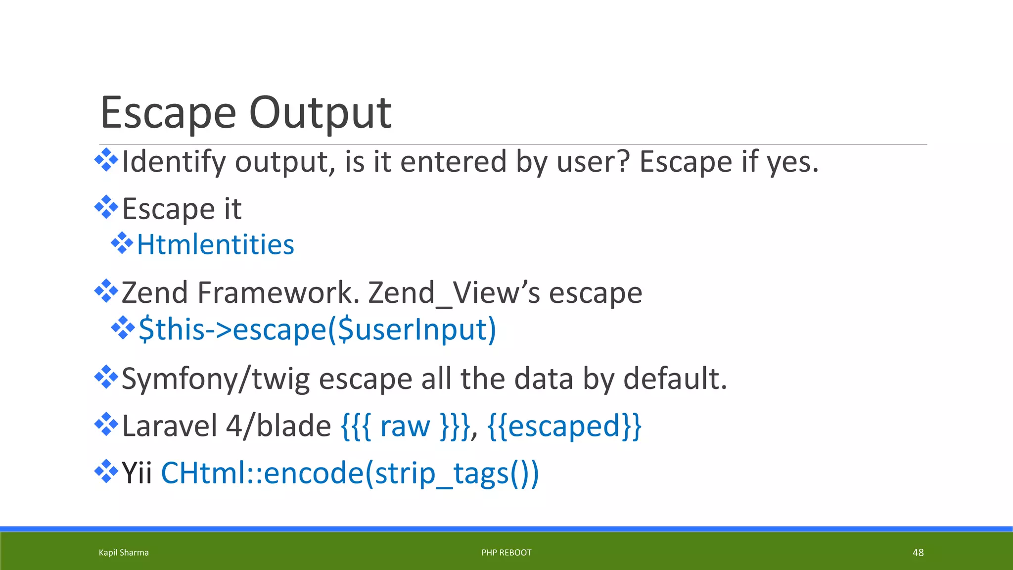 Escape Output
Identify output, is it entered by user? Escape if yes.
Escape it
Htmlentities
Zend Framework. Zend_View’s escape
$this->escape($userInput)
Symfony/twig escape all the data by default.
Laravel 4/blade {{{ raw }}}, {{escaped}}
Yii CHtml::encode(strip_tags())
Kapil Sharma PHP REBOOT 48
 