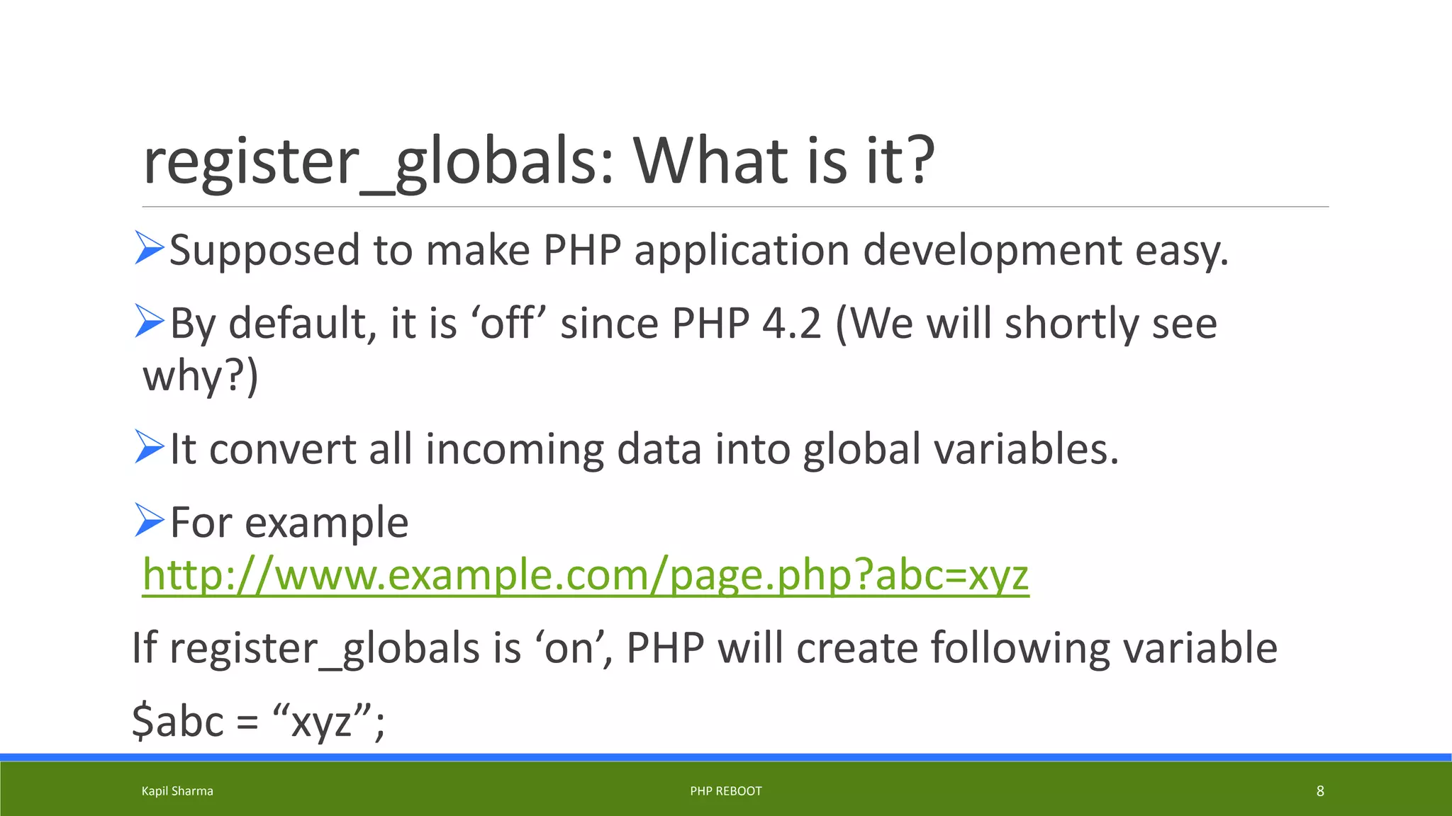 register_globals: What is it?
Supposed to make PHP application development easy.
By default, it is ‘off’ since PHP 4.2 (We will shortly see
why?)
It convert all incoming data into global variables.
For example
http://www.example.com/page.php?abc=xyz
If register_globals is ‘on’, PHP will create following variable
$abc = “xyz”;
Kapil Sharma PHP REBOOT 8
 