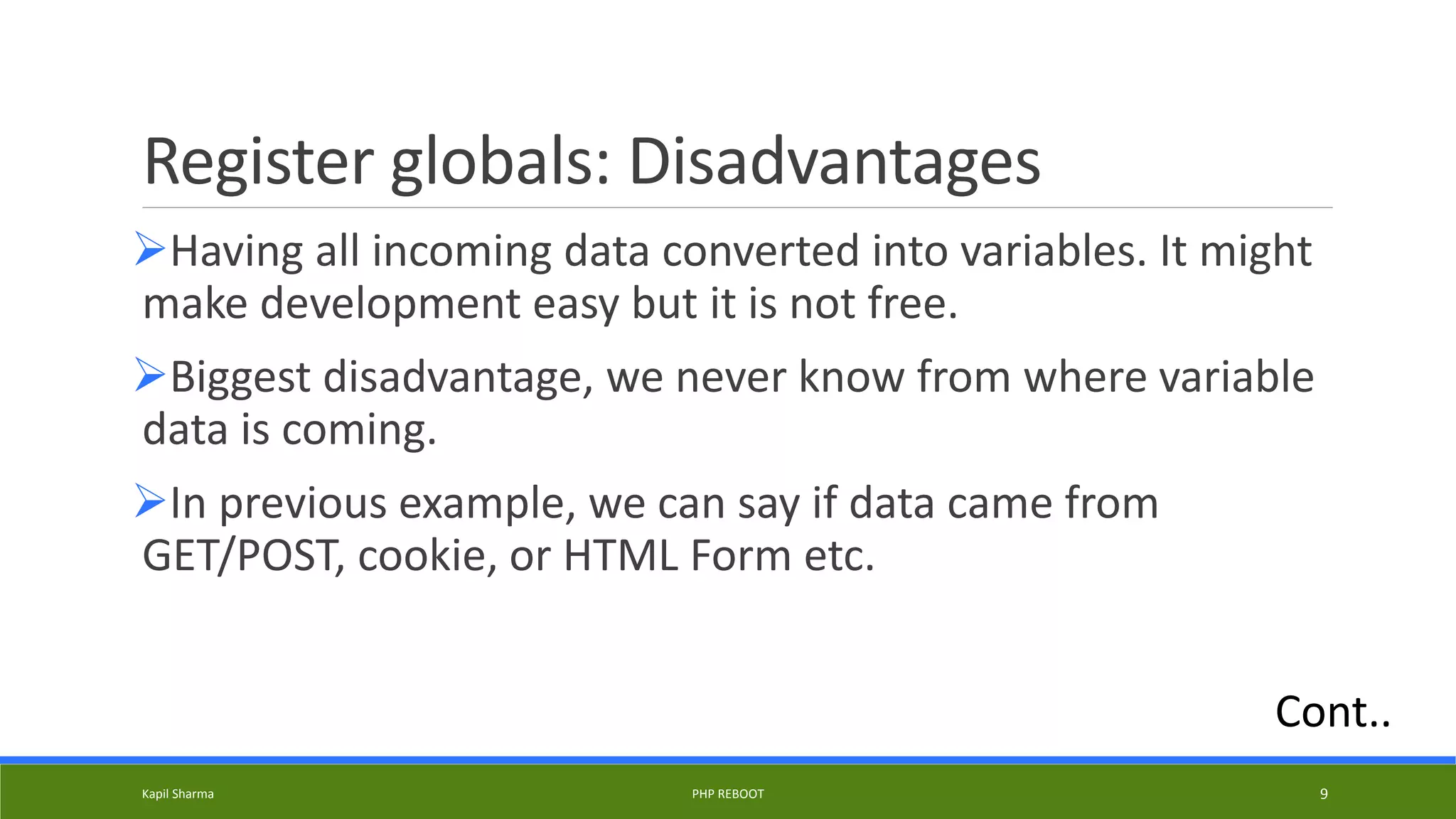 Register globals: Disadvantages
Having all incoming data converted into variables. It might
make development easy but it is not free.
Biggest disadvantage, we never know from where variable
data is coming.
In previous example, we can say if data came from
GET/POST, cookie, or HTML Form etc.
Kapil Sharma PHP REBOOT 9
Cont..
 