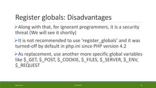 Register globals: Disadvantages
Along with that, for ignorant programmers, it is a security
threat (We will see it shortly)
It is not recommended to use ‘register_globals’ and it was
turned-off by default in php.ini since PHP version 4.2
As replacement, use another more specific global variables
like $_GET, $_POST, $_COOKIE, $_FILES, $_SERVER, $_ENV,
$_REQUEST
Kapil Sharma PHP REBOOT 10
 
