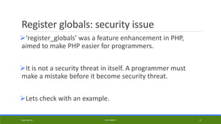 Register globals: security issue
‘register_globals’ was a feature enhancement in PHP,
aimed to make PHP easier for programmers.
It is not a security threat in itself. A programmer must
make a mistake before it become security threat.
Lets check with an example.
Kapil Sharma PHP REBOOT 11
 