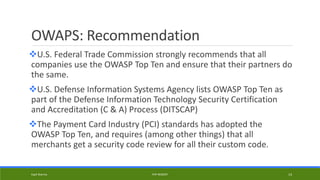 OWAPS: Recommendation
U.S. Federal Trade Commission strongly recommends that all
companies use the OWASP Top Ten and ensure that their partners do
the same.
U.S. Defense Information Systems Agency lists OWASP Top Ten as
part of the Defense Information Technology Security Certification
and Accreditation (C & A) Process (DITSCAP)
The Payment Card Industry (PCI) standards has adopted the
OWASP Top Ten, and requires (among other things) that all
merchants get a security code review for all their custom code.
Kapil Sharma PHP REBOOT 14
 