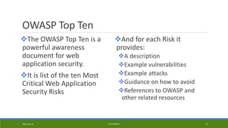 OWASP Top Ten
The OWASP Top Ten is a
powerful awareness
document for web
application security.
It is list of the ten Most
Critical Web Application
Security Risks
And for each Risk it
provides:
A description
Example vulnerabilities
Example attacks
Guidance on how to avoid
References to OWASP and
other related resources
Kapil Sharma PHP REBOOT 15
 