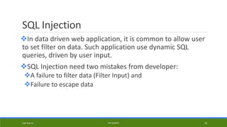 SQL Injection
In data driven web application, it is common to allow user
to set filter on data. Such application use dynamic SQL
queries, driven by user input.
SQL Injection need two mistakes from developer:
A failure to filter data (Filter Input) and
Failure to escape data
Kapil Sharma PHP REBOOT 18
 