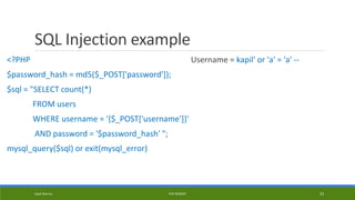 SQL Injection example
<?PHP
$password_hash = md5($_POST['password']);
$sql = "SELECT count(*)
FROM users
WHERE username = '{$_POST['username']}'
AND password = '$password_hash' ";
mysql_query($sql) or exit(mysql_error)
Username = kapil' or 'a' = 'a' --
Kapil Sharma PHP REBOOT 23
 