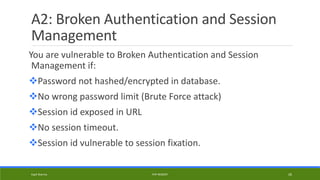 A2: Broken Authentication and Session
Management
You are vulnerable to Broken Authentication and Session
Management if:
Password not hashed/encrypted in database.
No wrong password limit (Brute Force attack)
Session id exposed in URL
No session timeout.
Session id vulnerable to session fixation.
Kapil Sharma PHP REBOOT 26
 