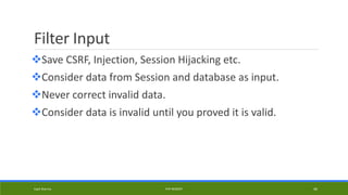 Filter Input
Save CSRF, Injection, Session Hijacking etc.
Consider data from Session and database as input.
Never correct invalid data.
Consider data is invalid until you proved it is valid.
Kapil Sharma PHP REBOOT 46
 
