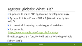 register_globals: What is it?
Supposed to make PHP application development easy.
By default, it is ‘off’ since PHP 4.2 (We will shortly see
why?)
It convert all incoming data into global variables.
For example
http://www.example.com/page.php?abc=xyz
If register_globals is ‘on’, PHP will create following variable
$abc = “xyz”;
Kapil Sharma PHP REBOOT 8
 