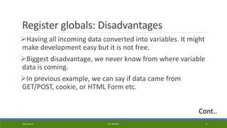Register globals: Disadvantages
Having all incoming data converted into variables. It might
make development easy but it is not free.
Biggest disadvantage, we never know from where variable
data is coming.
In previous example, we can say if data came from
GET/POST, cookie, or HTML Form etc.
Kapil Sharma PHP REBOOT 9
Cont..
 