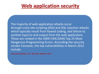 Web application security 
The majority of web application attacks occur 
through cross-site scripting (XSS) and SQL injection attacks 
which typically result from flawed coding, and failure to 
sanitize input to and output from the web application. 
These are ranked in the 2009 CWE/SANS Top 25 Most 
Dangerous Programming Errors. According the security 
vendor Cenozoic, the top vulnerabilities in March 2012 
include: 
Cross site scripting : 37 % and SQL Injection: 16 % 
 