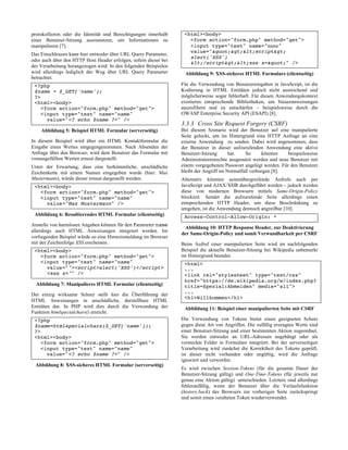 protokollieren oder die Identität und Berechtigungen innerhalb
einer Benutzer-Sitzung auszunutzen, um Informationen zu
manipulieren [7].
Das Einschleusen kann hier entweder über URL Query Parameter,
oder auch über den HTTP Host Header erfolgen, sofern dieser bei
der Verarbeitung herangezogen wird. In den folgenden Beispielen
wird allerdings lediglich der Weg über URL Query Parameter
betrachtet.
<?php
$name = $_GET['name'];
?>
<html><body>
<form action="form.php" method="get">
<input type="text" name="name"
value="<? echo $name ?>" />
Abbildung 5: Beispiel HTML Formular (serverseitig)
In diesem Beispiel wird über ein HTML Kontaktformular die
Eingabe eines Wertes entgegengenommen. Nach Absenden der
Anfrage über den Browser, wird dem Benutzer das Formular mit
vorausgefüllten Werten erneut dargestellt.
Unter der Erwartung, dass eine herkömmliche, unschädliche
Zeichenkette mit einem Namen eingegeben wurde (hier: Max
Mustermann), würde dieser erneut dargestellt werden.
<html><body>
<form action="form.php" method="get">
<input type="text" name="name"
value="Max Mustermann" />
Abbildung 6: Resultierendes HTML Formular (clientseitig)
Anstelle von harmlosen Angaben können für den Parameter name
allerdings auch HTML Anweisungen integriert werden. Im
vorliegenden Beispiel würde so eine Hinweismeldung im Browser
mit der Zeichenfolge XSS erscheinen.
<html><body>
<form action="form.php" method="get">
<input type="text" name="name"
value=""><script>alert('XSS')</script>
<xss x="" />
Abbildung 7: Manipulieres HTML Formular (clientseitig)
Der einzig wirksame Schutz stellt hier die Überführung der
HTML Anweisungen in unschädliche, darstellbare HTML
Entitäten dar. In PHP wird dies durch die Verwendung der
Funktion htmlspecialchars() erreicht.
<?php
$name=htmlspecialchars($_GET['name']);
?>
<html><body>
<form action="form.php" method="get">
<input type="text" name="name"
value="<? echo $name ?>" />
Abbildung 8: XSS-sicheres HTML Formular (serverseitig)
<html><body>
<form action="form.php" method="get">
<input type="text" name="name"
value=""><script>
alert('XSS')
</script><xss x="" />
Abbildung 9: XSS-sicheres HTML Formulars (clientseitig)
Für die Verwendung von Benutzereingaben in JavaScript, ist die
Kodierung in HTML Entitäten jedoch nicht ausreichend und
möglicherweise sogar fehlerhaft. Für diesen Anwendungskontext
existieren entsprechende Bibliotheken, um Steueranweisungen
auszufiltern und zu entschärfen – beispielsweise durch die
OWASP Enterprise Security API (ESAPI) [8].
3.3.3 Cross Site Request Forgery (CSRF)
Bei diesem Szenario wird der Benutzer auf eine manipulierte
Seite gelockt, um im Hintergrund eine HTTP Anfrage an eine
externe Anwendung zu senden. Dabei wird angenommen, dass
der Benutzer in dieser aufzurufenden Anwendung eine aktive
Benutzer-Sitzung hat. So könnten beispielsweise
Administratorenrechte ausgenutzt werden und neue Benutzer mit
einem vorgegebenen Passwort angelegt werden. Für den Benutzer
bleibt der Angriff im Normalfall verborgen [8].
Alternativ könnten seitenübergreifende Aufrufe auch per
JavaScript und AJAX/XHR durchgeführt werden – jedoch werden
diese von modernen Browsern mittels Same-Origin-Policy
blockiert. Sendet die aufzurufende Seite allerdings einen
entsprechenden HTTP Header, um diese Beschränkung zu
umgehen, ist die Anwendung dennoch angreifbar [10].
Access-Control-Allow-Origin: *
Abbildung 10: HTTP Response Header, zur Deaktivierung
der Same-Origin-Policy und somit Verwundbarkeit per CSRF
Beim Aufruf einer manipulierten Seite wird im nachfolgenden
Beispiel die aktuelle Benutzer-Sitzung bei Wikipedia unbemerkt
im Hintergrund beendet.
<html>
...
<link rel="stylesheet" type="text/css"
href="https://de.wikipedia.org/w/index.php?
title=Spezial:Abmelden" media="all">
...
<h1>Willkommen</h1>
Abbildung 11: Beispiel einer manipulierten Seite mit CSRF
Die Verwendung von Tokens bietet einen geeigneten Schutz
gegen diese Art von Angriffen. Die zufällig erzeugten Werte sind
einer Benutzer-Sitzung und einer bestimmten Aktion zugeordnet.
Sie werden entweder an URL-Adressen angehängt oder als
versteckte Felder in Formulare integriert. Bei der serverseitigen
Verarbeitung wird zunächst die Korrektheit des Tokens geprüft,
ist dieser nicht vorhanden oder ungültig, wird die Anfrage
ignoriert und verworfen.
Es wird zwischen Session-Tokens (für die gesamte Dauer der
Benutzer-Sitzung gültig) und One-Time-Tokens (für jeweils nur
genau eine Aktion gültig) unterschieden. Letztere sind allerdings
fehleranfällig, wenn der Benutzer über die Verlaufsfunktion
(history.back) des Browsers zur vorherigen Seite zurückspringt
und somit einen veralteten Token wiederverwendet.
 
