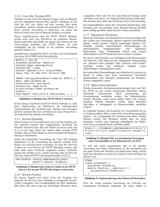 3.3.4 Cross Site Tracing (XST)
Ebenfalls wie bei Cross Site Request Forgery wird ein Benutzer
auf eine manipulierte Internet-Seite gelockt. Allerdings ist hier
nicht das Ziel, eine Aktion auf einer externen Seite direkt
auszuführen, sondern vielmehr den gesendeten HTTP Header zu
dieser externen Anwendung zu analysieren, um daraus den
Session-Cookie einer aktiven Benutzer-Sitzung zu ermitteln.
Dieses Angriffsszenario nutzt die HTTP TRACE Methode,
welche somit auch vom Web-Server der entfernten Internet-
Präsenz unterstützt und erlaubt sein müsste. Die Antwort auf eine
Trace-Anfrage beinhaltet jene HTTP Header, die auch
ursprünglich bei der Anfrage an die entfernte Anwendung
gesendet wurden [11].
Innerhalb einer manipulierten Seite, wird dies meist im Intergrund
über einen AJAX/XHR Aufruf bewerkstelligt.
HTTP/1.1 200 OK
Transfer-Encoding: Identity
Content-Type: message/http
Connection: close
Server: Apache/2.4.6 (Linux/SUSE)
Date: Tue, 03 Feb 2015 19:10:12 GMT
TRACE /cgi/pg_Notenblatt/index.pl HTTP/1.1
Host: www1.primuss.de
Cache-Control: max-age=0
Connection: keep-alive
Origin:https://www1.primuss.de
Cookie: ...
User-Agent: Mozilla/5.0 (Macintosh; ...)
Abbildung 12: Beispiel einer HTTP TRACE Antwort
Da das einzige Angriffsziel die HTTP TRACE Methode ist, stellt
deren Deaktivierung am Web-Server die wirkungsvollste
Gegenmaßnahme dar. Zusätzlich dazu erkennen und verweigern
auch hier moderne Browser, im Rahmen der Same-Origin-Policy,
den Zugriff auf die entfernte Anwendung.
3.3.5 Session Hijacking
Dieses Szenario tritt im Kombination mit Cross Site Scripting auf.
Ein Angreifer ermittelt über eingeschleustes JavaScript den
aktuellen Session-Cookie über das Objekt document.cookie und
ist so in der Lage, durch eine separat selbst erzeugte HTTP
Anfrage, diesen Cookie Header zu setzen und damit die Benutzer-
Sitzung zu übernehmen.
Neben der prinzipiellen Vermeidung der Cross Site Scripting
Möglichkeit, ist die Verwendung des httponly Attributs beim
Setzen von Session-Cookies notwendig. So kann der Wert des
Cookies nur vom Browser per HTTP übertragen werden, aber
nicht mehr durch JavaScript ausgelesen werden. Zusätzlich
existiert das Attribut secure, welches erzwingt, dass der Wert nur
über eine sichere HTTPS Verbindung übertragen wird [12].
Set-Cookie: cookie_name=session_hash;
path=/; secure; httponly
Abbildung 13: Beispiel eines sicheren Cookies in der HTTP
Antwort, der nur per HTTPS übertragen werden kann
3.3.6 Session Fixation
Bei diesem Angriff wird mittels Cross Site Scripting vom
Angreifer der Wert für einen zukünftig zu erzeugenden Session-
Cookie vorgegeben. Eine Unzulänglichkeit der Web Applikation
führt dazu, dass beim Login des berechtigten Benutzers dieser
vorgegebene Wert auch für eine neue Benutzer-Sitzung wieder
verwendet wird und so vom Angreifer übernommen werden kann.
Das Auslesen des Cookies per JavaScript ist hier nicht notwendig.
Die Gegenmaßnahme seitens der Anwendung besteht darin, beim
Erzeugen einer serverseitigen neuen Benutzer-Sitzung ebenfalls
einen zufällig gewählten neuen Session-Cookie auszustellen.
3.3.7 Information Disclosure
Durch das Offenlegen von Informationen zu Versionsständen oder
dem Aufbau einer Anwendung, erhalten Angreifer weiterführende
Details, welche gezielte Angriffe begünstigen könnten [13].
Ebenfalls erlauben unterschiedliche Rückmeldungen auf
unterschiedliche Eingabeparameter einer Applikation
Rückschlüsse. Diese Anhaltspunkte können auch weniger
offensichtlich im HTTP Header der Server-Antwort vorliegen.
Bei einem Login-Formular, zur Anmeldung mittels Benutzername
und Passwort, sollte daher auf eine offenlegende Fehlermeldung
wie „Benutzer nicht gefunden“ oder „Passwort nicht korrekt“
verzichtet werden und stattdessen lediglich „Login
fehlgeschlagen“ zurückgegeben werden.
Bei technischen Fehlermeldungen und Abbrüchen (Exceptions) ist
darauf zu achten, dass keine Informationen hinsichtlich
Speicherpfaden oder beteiligter Komponenten des Produktiv-
Systems ausgegeben werden.
3.3.8 Object Deserialization
Werden dynamische Konfigurationseinstellungen über eine URL
per HTTP an eine weitere Komponente übermittelt, können
strukturelle Informationen durch Serialisierung und
Deserialisierung beibehalten werden. Ein Sicherheitsrisiko
entsteht allerdings, wenn anstatt flacher Daten (z.B. Arrays),
komplexe Objekte übergeben werden, deren Destruktor
Aktivitäten in Abhängigkeit zu Klassenvariablen durchführt
[14][15].
Im folgenden Beispiel soll dynamisch ein Vorschaubild, für ein
im Original größeres Bild, in einer Web Anwendung ausgegeben
werden – die Ausgabegröße der Vorschau kann dabei variabel
definiert werden. Die Parameter werden über ein Array
übergeben, welches eine eindeutige Identifikation des Bildes,
sowie die zu erzeugende Breite und Höhe enthält.
http://.../thumbnail.php?params=a:3:{s:2:"i
d";s:2:"13";s:5:"width";i:64;s:6:"height";i
:64;}
Abbildung 14: Beispiel-URL zur dynamischen Erzeugung
eines Vorschaubildes in der Dimension 64 x 64 Pixel
Es wird nun weiter angenommen, dass in der gleichen
Anwendung eine Klasse implementiert ist, die automatisch und
aus guten Grund eine Ressource im Dateisystem anlegt, welche
durch den Destruktor am Ende der Laufzeit wieder bereinigt und
gelöscht wird.
<?php
class LockObject {
protected $lockFile;
public function __destruct() {
unlink($this->lockFile);
}
Abbildung 15: Implementierung einer Klasse mit Destruktor
Wird die vorher genannte Generierung der Vorschau mit
manipulierten Parametern aufgerufen, die dieses Objekt in
 
