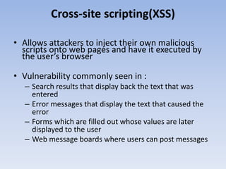 Cross-site scripting(XSS)
• Allows attackers to inject their own malicious
scripts onto web pages and have it executed by
the user’s browser
• Vulnerability commonly seen in :
– Search results that display back the text that was
entered
– Error messages that display the text that caused the
error
– Forms which are filled out whose values are later
displayed to the user
– Web message boards where users can post messages
 