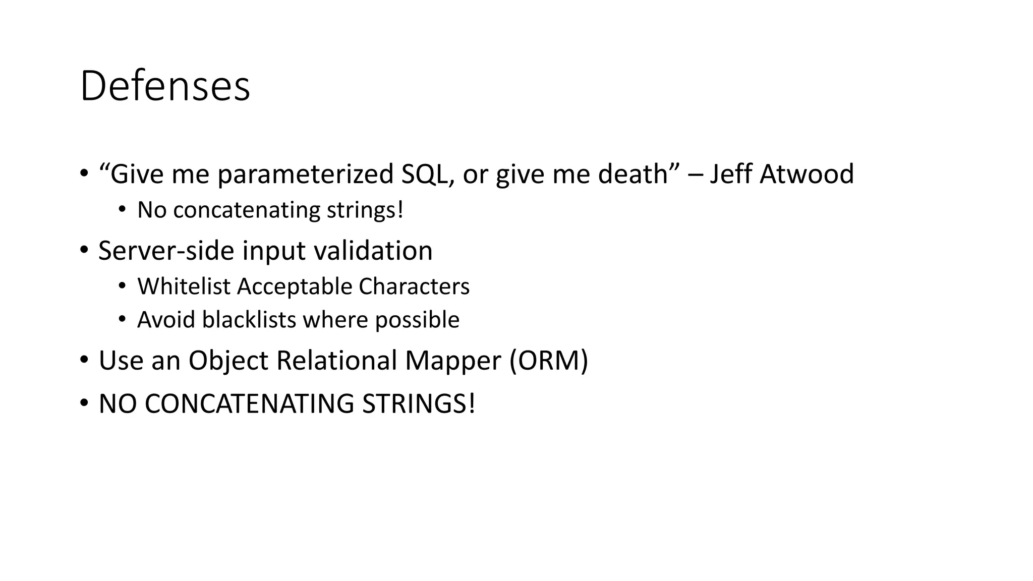 Defenses
• “Give me parameterized SQL, or give me death” – Jeff Atwood
• No concatenating strings!
• Server-side input validation
• Whitelist Acceptable Characters
• Avoid blacklists where possible
• Use an Object Relational Mapper (ORM)
• NO CONCATENATING STRINGS!
 