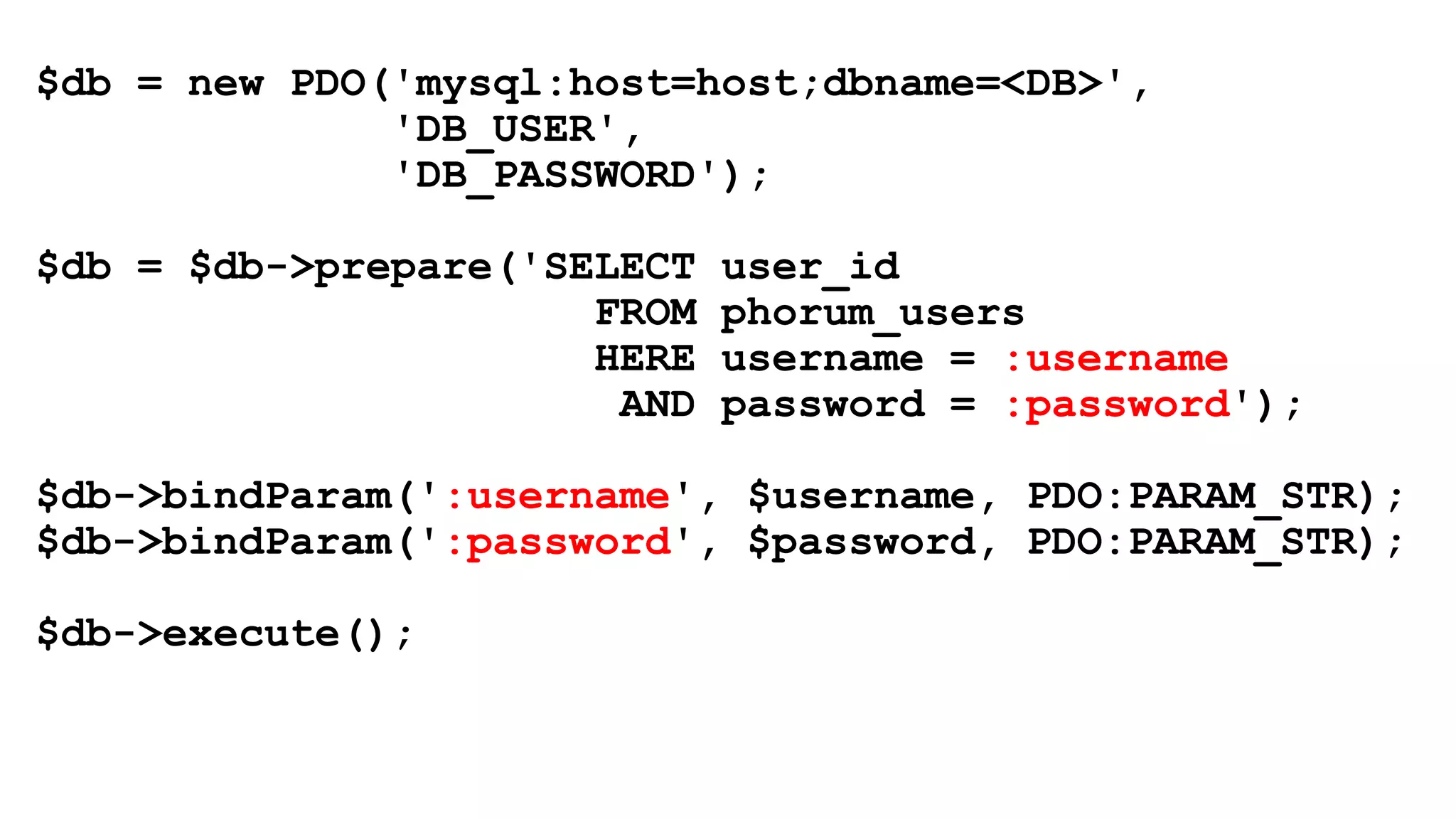 $db = new PDO('mysql:host=host;dbname=<DB>',
'DB_USER',
'DB_PASSWORD');
$db = $db->prepare('SELECT user_id
FROM phorum_users
HERE username = :username
AND password = :password');
$db->bindParam(':username', $username, PDO:PARAM_STR);
$db->bindParam(':password', $password, PDO:PARAM_STR);
$db->execute();
 
