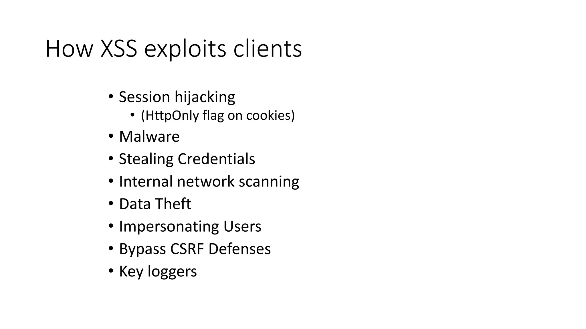 How XSS exploits clients
• Session hijacking
• (HttpOnly flag on cookies)
• Malware
• Stealing Credentials
• Internal network scanning
• Data Theft
• Impersonating Users
• Bypass CSRF Defenses
• Key loggers
 