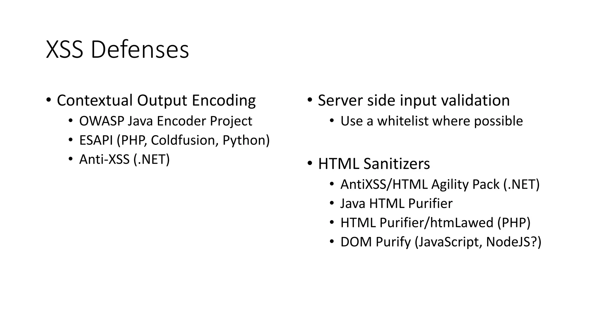 XSS Defenses
• Contextual Output Encoding
• OWASP Java Encoder Project
• ESAPI (PHP, Coldfusion, Python)
• Anti-XSS (.NET)
• Server side input validation
• Use a whitelist where possible
• HTML Sanitizers
• AntiXSS/HTML Agility Pack (.NET)
• Java HTML Purifier
• HTML Purifier/htmLawed (PHP)
• DOM Purify (JavaScript, NodeJS?)
 