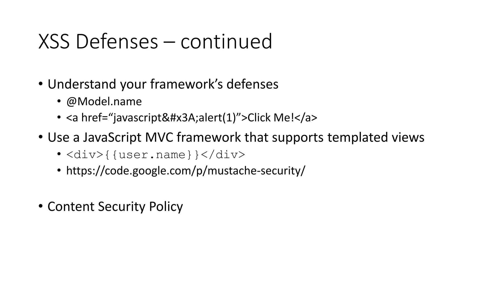 XSS Defenses – continued
• Understand your framework’s defenses
• @Model.name
• <a href=“javascript&#x3A;alert(1)”>Click Me!</a>
• Use a JavaScript MVC framework that supports templated views
• <div>{{user.name}}</div>
• https://code.google.com/p/mustache-security/
• Content Security Policy
 