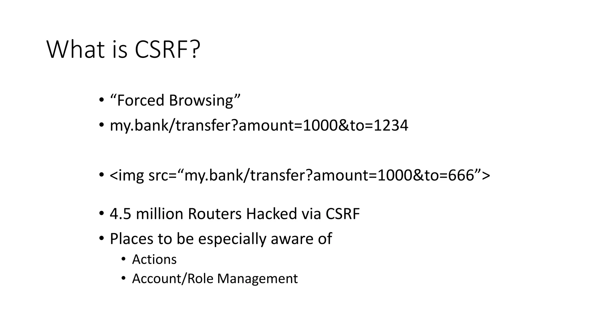 What is CSRF?
• “Forced Browsing”
• my.bank/transfer?amount=1000&to=1234
• <img src=“my.bank/transfer?amount=1000&to=666”>
• 4.5 million Routers Hacked via CSRF
• Places to be especially aware of
• Actions
• Account/Role Management
 