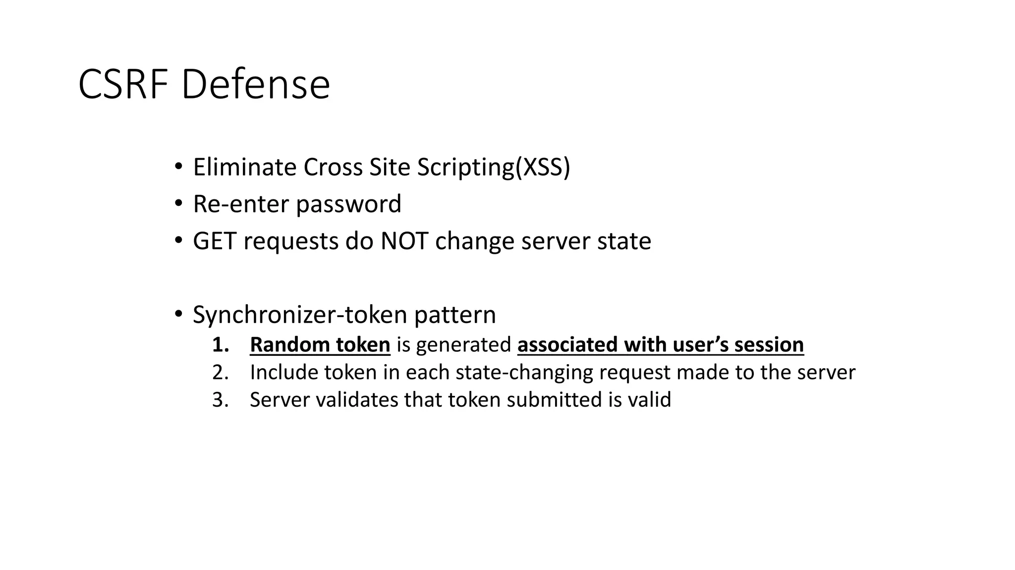 CSRF Defense
• Eliminate Cross Site Scripting(XSS)
• Re-enter password
• GET requests do NOT change server state
• Synchronizer-token pattern
1. Random token is generated associated with user’s session
2. Include token in each state-changing request made to the server
3. Server validates that token submitted is valid
 