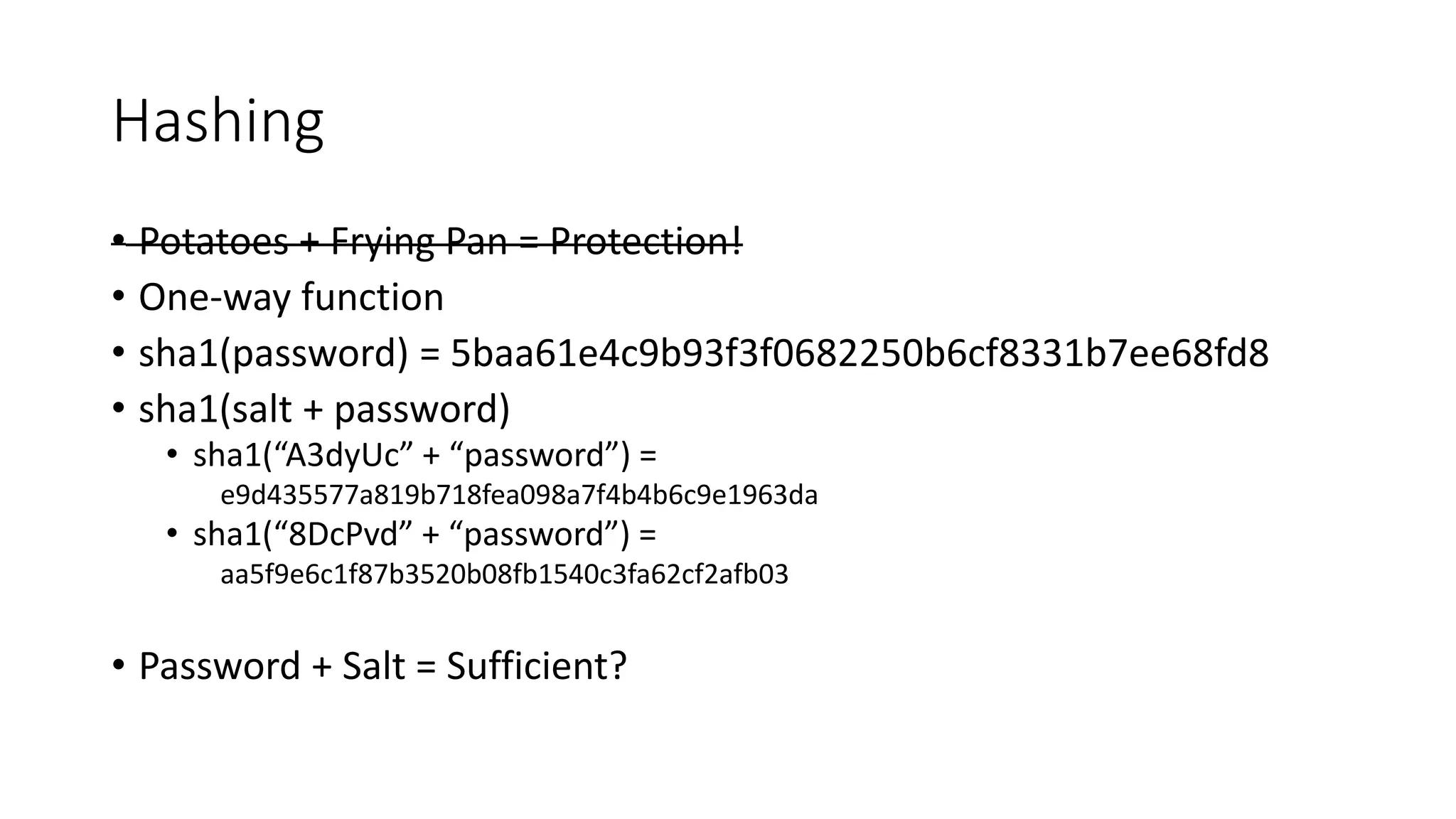 Hashing
• Potatoes + Frying Pan = Protection!
• One-way function
• sha1(password) = 5baa61e4c9b93f3f0682250b6cf8331b7ee68fd8
• sha1(salt + password)
• sha1(“A3dyUc” + “password”) =
e9d435577a819b718fea098a7f4b4b6c9e1963da
• sha1(“8DcPvd” + “password”) =
aa5f9e6c1f87b3520b08fb1540c3fa62cf2afb03
• Password + Salt = Sufficient?
 