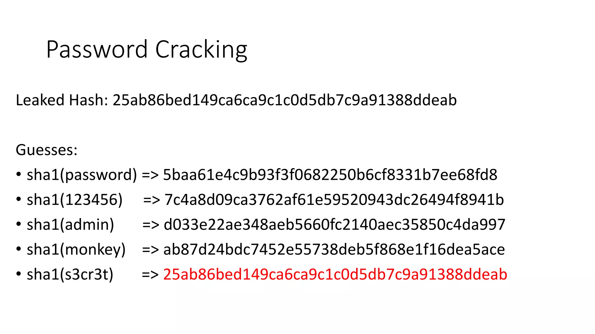 Password Cracking
Leaked Hash: 25ab86bed149ca6ca9c1c0d5db7c9a91388ddeab
Guesses:
• sha1(password) => 5baa61e4c9b93f3f0682250b6cf8331b7ee68fd8
• sha1(123456) => 7c4a8d09ca3762af61e59520943dc26494f8941b
• sha1(admin) => d033e22ae348aeb5660fc2140aec35850c4da997
• sha1(monkey) => ab87d24bdc7452e55738deb5f868e1f16dea5ace
• sha1(s3cr3t) => 25ab86bed149ca6ca9c1c0d5db7c9a91388ddeab
 