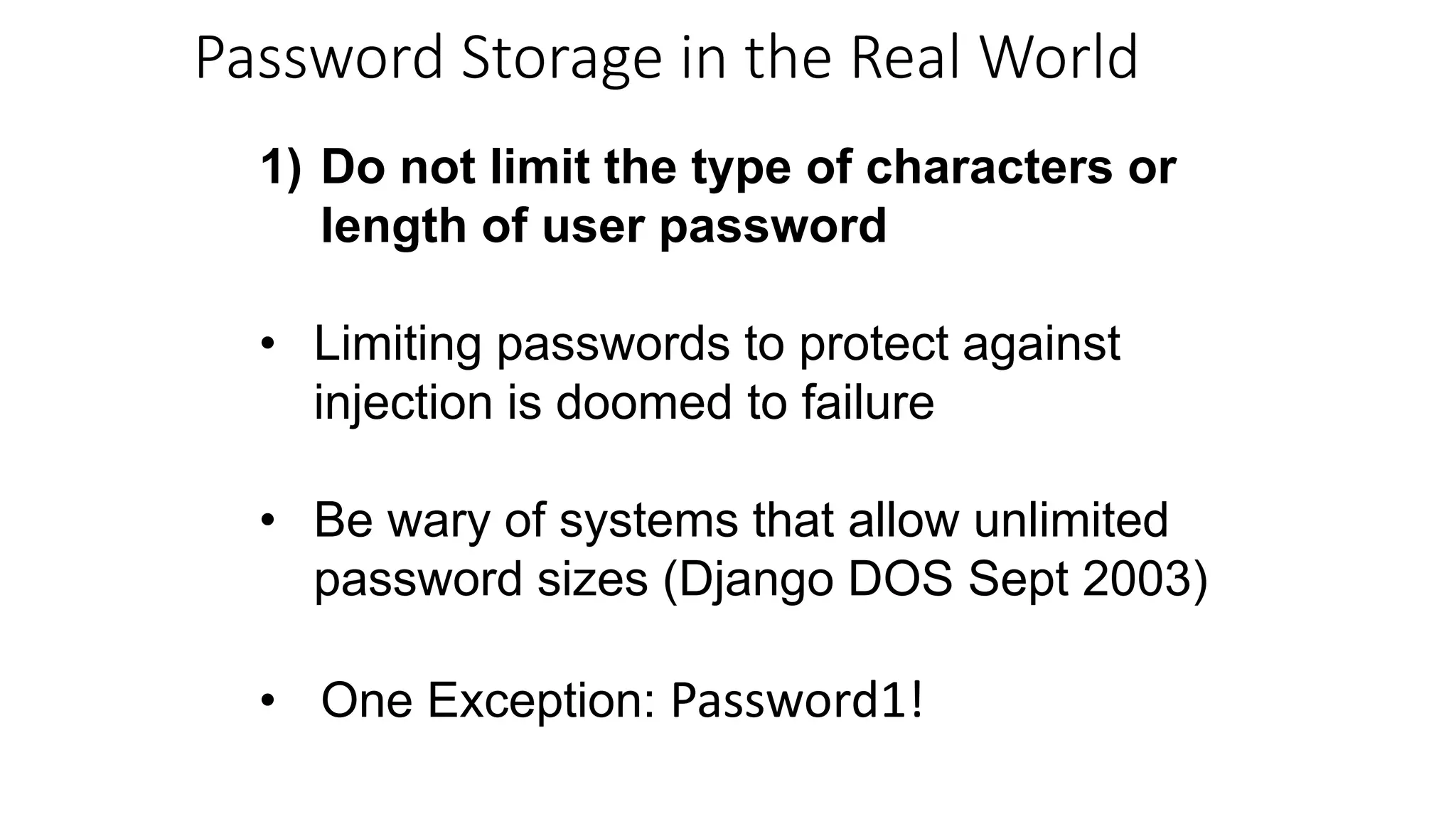 1) Do not limit the type of characters or
length of user password
• Limiting passwords to protect against
injection is doomed to failure
• Be wary of systems that allow unlimited
password sizes (Django DOS Sept 2003)
• One Exception: Password1!
Password Storage in the Real World
 
