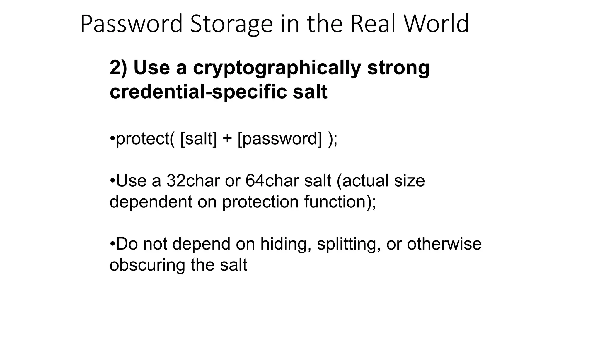 2) Use a cryptographically strong
credential-specific salt
•protect( [salt] + [password] );
•Use a 32char or 64char salt (actual size
dependent on protection function);
•Do not depend on hiding, splitting, or otherwise
obscuring the salt
Password Storage in the Real World
 