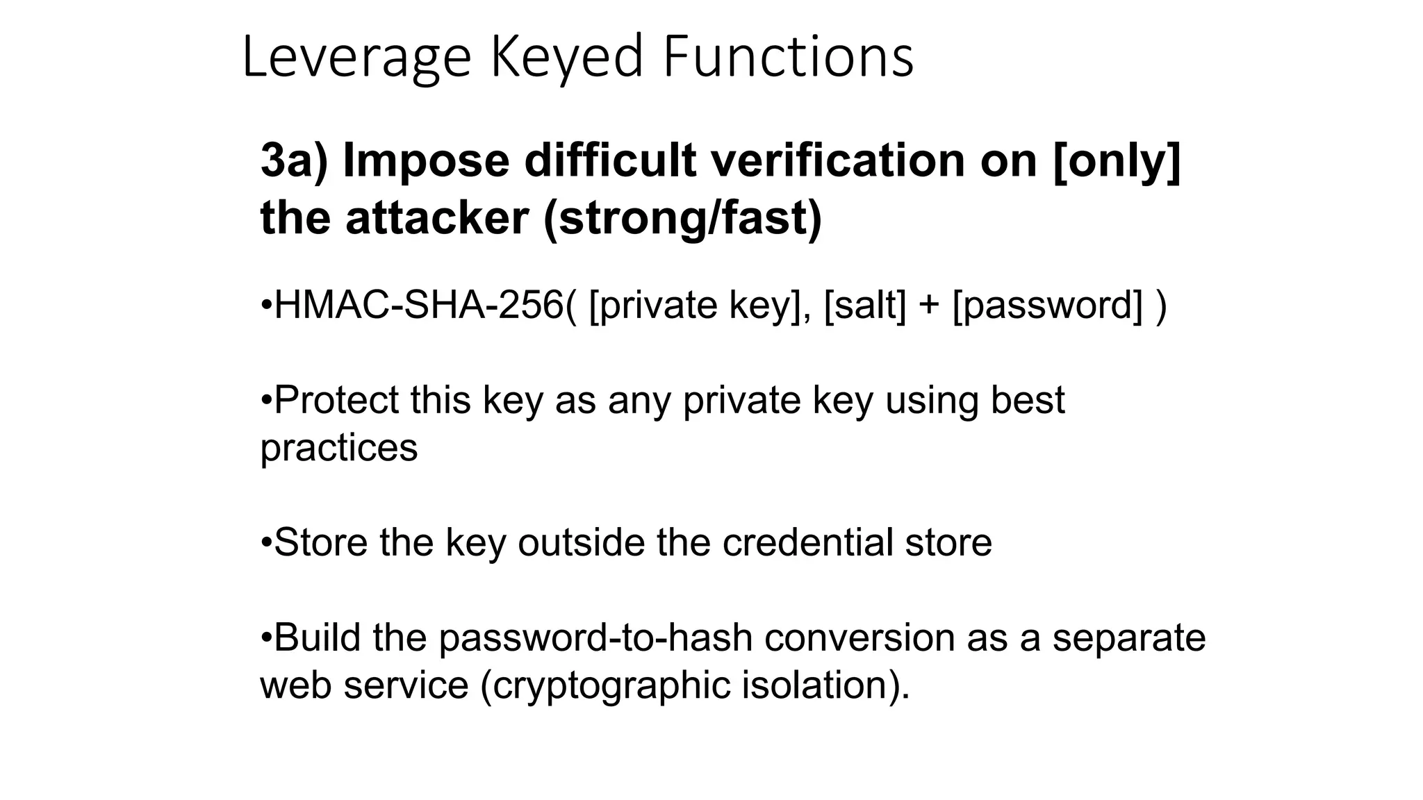 Leverage Keyed Functions
3a) Impose difficult verification on [only]
the attacker (strong/fast)
•HMAC-SHA-256( [private key], [salt] + [password] )
•Protect this key as any private key using best
practices
•Store the key outside the credential store
•Build the password-to-hash conversion as a separate
web service (cryptographic isolation).
 