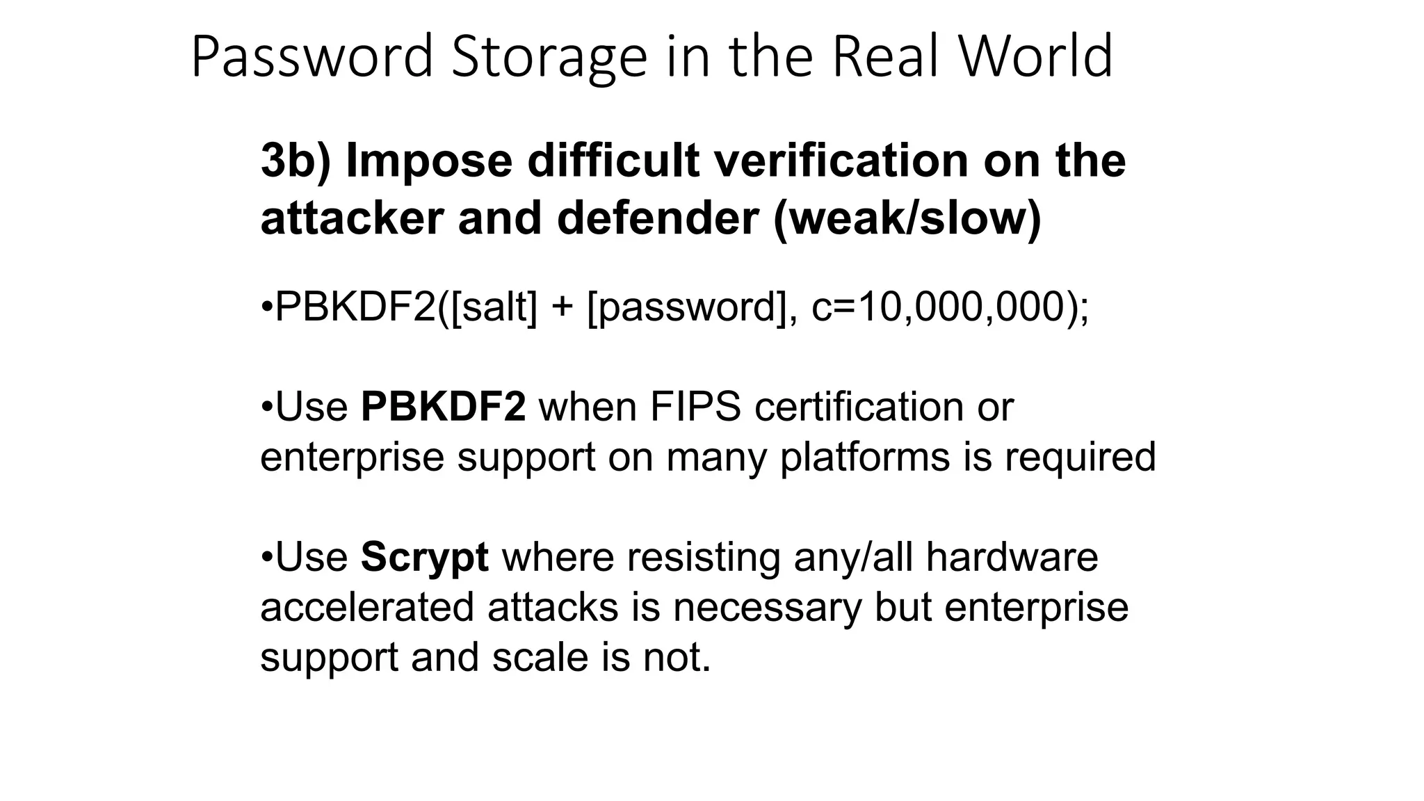 3b) Impose difficult verification on the
attacker and defender (weak/slow)
•PBKDF2([salt] + [password], c=10,000,000);
•Use PBKDF2 when FIPS certification or
enterprise support on many platforms is required
•Use Scrypt where resisting any/all hardware
accelerated attacks is necessary but enterprise
support and scale is not.
Password Storage in the Real World
 