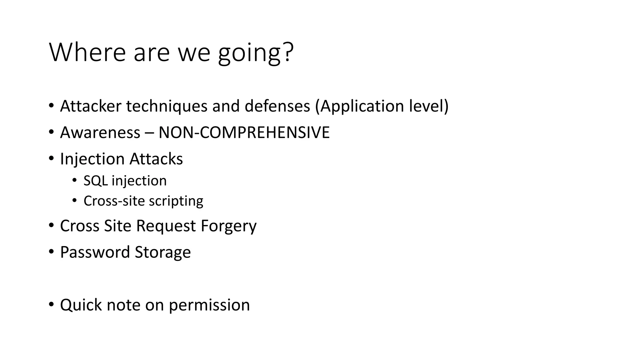 Where are we going?
• Attacker techniques and defenses (Application level)
• Awareness – NON-COMPREHENSIVE
• Injection Attacks
• SQL injection
• Cross-site scripting
• Cross Site Request Forgery
• Password Storage
• Quick note on permission
 